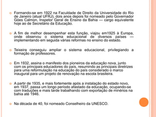    Formando-se em 1922 na Faculdade de Direito da Universidade do Rio
    de Janeiro (atual UFRJ), dois anos depois foi nomeado pelo Governador
    Góes Calmon, Inspetor Geral de Ensino da Bahia — cargo equivalente
    hoje ao de Secretário da Educação.

   A fim de melhor desempenhar esta função, viajou em1925 à Europa,
    onde observou o sistema educacional de diversos países —
    implementando em seguida várias reformas no ensino do estado.

   Teixeira conseguiu ampliar o sistema educacional, privilegiando a
    formação de professores.

   Em 1932, assina o manifesto dos pioneiros da educação nova, junto
    com os principais educadores do país, resumindo as principais diretrizes
    para uma reformulação na educação do país considerado o marco
    inaugural para um projeto de renovação na escola brasileira.

   A partir de 1935, e mais fortemente após a instalação do estado novo,
    em 1937, passa um longo período afastado da educação, ocupando-se
    com traduções e mais tarde trabalhando com exportação de minérios na
    bahia até 1946.

   Na década de 40, foi nomeado Conselheiro da UNESCO.
 