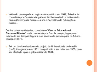    Voltando para o país ao regime democrático em 1947, Teixeira foi
    convidado por Octávio Mangabeira também exilado e então eleito
    para o Governo da Bahia — a ser o Secretário de Educação e
    Saúde –


Dentre outras realizações, construiu o "Centro Educacional
Carneiro Ribeiro", mais conhecido por Escola parque, lugar para
educação em tempo integral e que serviria de modelo para os futuros
CIACs e CIEPs.


   Foi um dos idealizadores do projeto da Universidade de brasília
    (UnB), inaugurada em 1961, da qual veio a ser reitor em 1963, para
    ser afastado após o golpe militar de 1964.
 