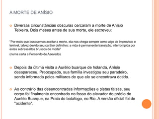 A MORTE DE ANÍSIO

   Diversas circunstâncias obscuras cercaram a morte de Anísio
    Teixeira. Dois meses antes de sua morte, ele escreveu:

"Por mais que busquemos aceitar a morte, ela nos chega sempre como algo de imprevisto e
terrível, talvez devido seu caráter definitivo: a vida é permanente transição, interrompida por
estes sobressaltos bruscos de morte"
(numa carta a Fernando de Azevedo)



   Depois da última visita a Aurélio buarque de holanda, Anísio
    desapareceu. Preocupada, sua família investigou seu paradeiro,
    sendo informada pelos militares de que ele se encontrava detido.


   Ao contrário das desencontradas informações e pistas falsas, seu
    corpo foi finalmente encontrado no fosso do elevador do prédio de
    Aurélio Buarque, na Praia do botafogo, no Rio. A versão oficial foi de
    "acidente".
 