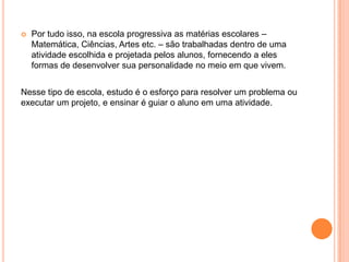    Por tudo isso, na escola progressiva as matérias escolares –
    Matemática, Ciências, Artes etc. – são trabalhadas dentro de uma
    atividade escolhida e projetada pelos alunos, fornecendo a eles
    formas de desenvolver sua personalidade no meio em que vivem.


Nesse tipo de escola, estudo é o esforço para resolver um problema ou
executar um projeto, e ensinar é guiar o aluno em uma atividade.
 