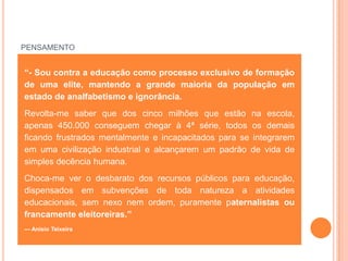 PENSAMENTO


“- Sou contra a educação como processo exclusivo de formação
de uma elite, mantendo a grande maioria da população em
estado de analfabetismo e ignorância.
Revolta-me saber que dos cinco milhões que estão na escola,
apenas 450.000 conseguem chegar à 4ª série, todos os demais
ficando frustrados mentalmente e incapacitados para se integrarem
em uma civilização industrial e alcançarem um padrão de vida de
simples decência humana.
Choca-me ver o desbarato dos recursos públicos para educação,
dispensados em subvenções de toda natureza a atividades
educacionais, sem nexo nem ordem, puramente paternalistas ou
francamente eleitoreiras.”
— Anísio Teixeira
 