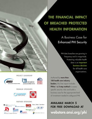 the financial impact
                     of breached protected
                       health information

                                       A Business Case for
                                  Enhanced PHI Security


                                      PHI data breaches are growing in
                                           frequency and in magnitude.
                                              Protecting valuable health
                                                    data is an important
                                                       business decision
                                                       for all health care
                                                             organizations.

project leadership
                        Authored by more than
                        100 health care industry
                        leaders, this free report includes
                        PHIve – a 5-step method to assess
premium sponsors        specific security risks and build a
                        business case for the appropriate level
                        of investment needed to safeguard PHI.


partner sponsors
                        available march 5
                        for free download at

                        webstore.ansi.org/phi
 