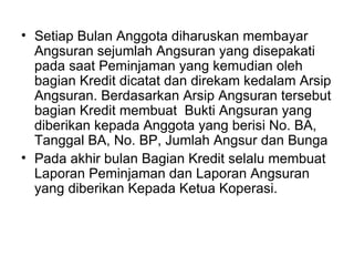 Setiap Bulan Anggota diharuskan membayar Angsuran sejumlah Angsuran yang disepakati pada saat Peminjaman yang kemudian oleh bagian Kredit dicatat dan direkam kedalam Arsip Angsuran. Berdasarkan Arsip Angsuran tersebut bagian Kredit membuat  Bukti Angsuran yang diberikan kepada Anggota yang berisi No. BA, Tanggal BA, No. BP, Jumlah Angsur dan Bunga Pada akhir bulan Bagian Kredit selalu membuat Laporan Peminjaman dan Laporan Angsuran yang diberikan Kepada Ketua Koperasi. 
