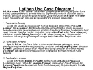 Latihan Use Case Diagram ! PT. Nusantara  adalah sebuah perusahaan yang bergerak dibidang penjualan Tunai barang-barang elektronik. Semua transaksi di perusahaan masih dilakukan secara manual. Berikut ini adalah kegiatan kegiatan yang dilakukan oleh  bagian Penjualan  dalam melaksanakan transaksi penjualan Barang di dalam perusahaan. 1. Pemesanan barang Setiap kali Bagian penjualan akan menjual barang ia selalu menerima  surat pesanan  dari  pelanggan . Berdasarkan Surat pesanan tersebut bagian penjualan kemudian mencatat dan merekamnya kedalam Arsip Surat Pesanan. Berdasarkan Arsip surat pesanan  tersebut, bagian penjualan membuatkan  Faktur  dan  Surat Jalan  yang dikirimkan kepada  Pelanggan  sebagai bukti bahwa barang yang dipesan sudah terealisasi dan rangkapnya disimpan sebagai Arsip Faktur dan Arsip Surat Jalan. 2. Pembuatan Kwitansi Apabila  Faktur   dan Surat Jalan sudah sampai ditempat pelanggan, maka pelanggan megirimkan Pembayaran yang kemudian oleh  bagian penjualan  dibuatkan  Kwitansi  yang dibuat berdasarkan Arsip Faktur yang kemudian diserahkan kepada  pelanggan  sebagai bukti pembayaran dan rangkapnya disimpan kedalam Arsip Kwitansi 3. Pembuatan Laporan Setiap akhir bulan  Bagian Penjualan  selalu membuat  Laporan Penjualan  berdasarkan   Arsip Faktur   dan  Laporan Pesanan  berdasarkan   Arsip Pesanan   dan  Laporan Pengiriman  berdasarkan Arsip Surat Jalan yang ditujukan kepada  Kepala Bagian Penjualan Diminta : Buatlah Use case diagram dari data diatas ! 