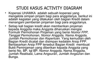 Koperasi UHAMKA  adalah sebuah koperasi yang mengelola simpan pinjam bagi para anggotanya, berikut ini adalah kegiatan yang dilakukan oleh bagian Kredit dalam menangani pemberian pinjaman bagi para anggotanya.  Setiap kali bagian kredit akan memberikan pinjaman kepada Anggota maka Anggota diharuskan mengisi Formulir Permohonan Pinjaman yang berisi  Nomor FPP, Tanggal Permohonan, Nomor Anggota, Nama Anggota,  Jumlah Permohonan dan Keperluan.   Yang kemudian oleh Bagian Kredit dicatat dan disimpan kedalam Arsip FPP. Berdasarkan Arsip FPP tersebut Bagian Kredit  membuat Bukti Peminjaman yang diberikan kepada Anggota yang berisi No. BP, tgl BP, Nomor Anggota, Nama Anggota, Jumlah Realisasi, Lama Angsuran, Jumlah Angsuran dan Bunga. STUDI KASUS ACTIVITY DIAGRAM 