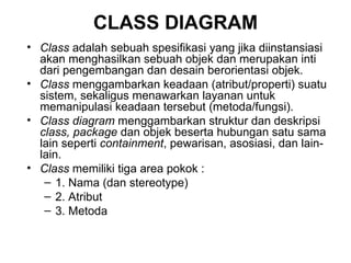 CLASS DIAGRAM Class  adalah sebuah spesifikasi yang jika diinstansiasi akan menghasilkan sebuah objek dan merupakan inti dari pengembangan dan desain berorientasi objek. Class  menggambarkan keadaan (atribut/properti) suatu sistem, sekaligus menawarkan layanan untuk memanipulasi keadaan tersebut (metoda/fungsi). Class diagram  menggambarkan struktur dan deskripsi  class, package  dan objek beserta hubungan satu sama lain seperti  containment , pewarisan, asosiasi, dan lain-lain. Class  memiliki tiga area pokok : 1. Nama (dan stereotype) 2. Atribut 3. Metoda 