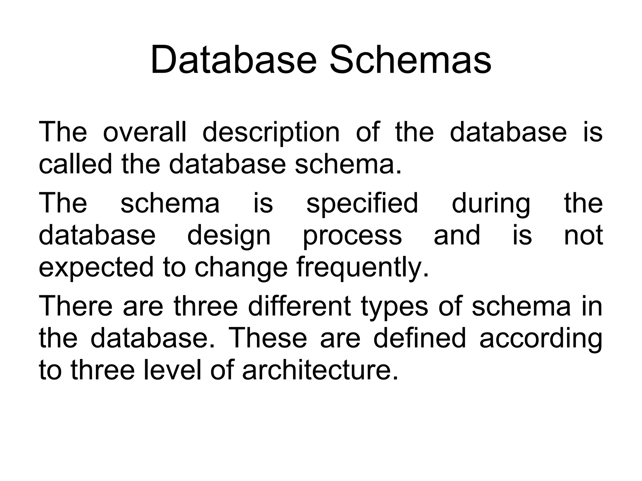 Database Schemas The overall description of the database is called the database schema. The schema is specified during the database design process and is not expected to change frequently. There are three different types of schema in the database. These are defined according to three level of architecture. 