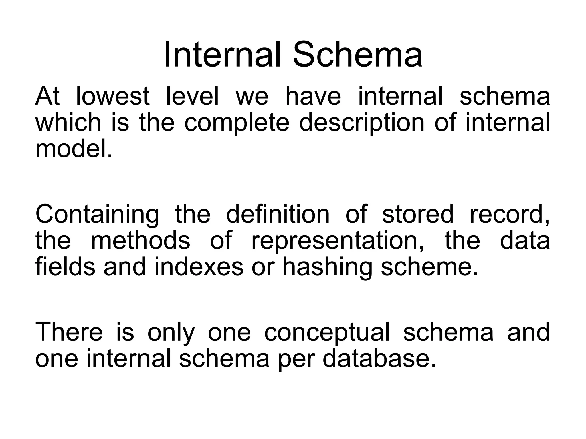 Internal Schema At lowest level we have internal schema which is the complete description of internal model. Containing the definition of stored record, the methods of representation, the data fields and indexes or hashing scheme. There is only one conceptual schema and one internal schema per database. 