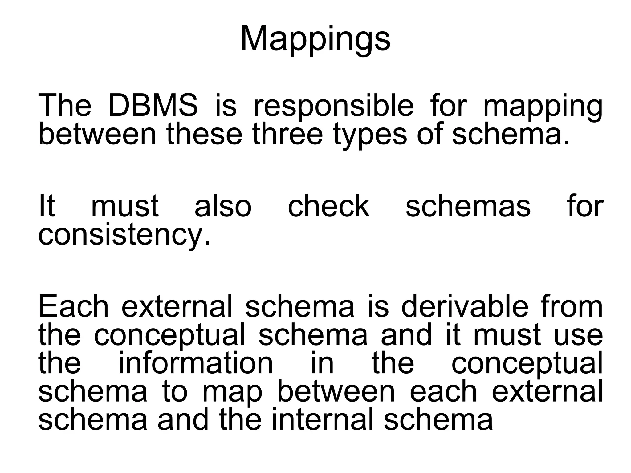Mappings The DBMS is responsible for mapping between these three types of schema. It must also check schemas for consistency. Each external schema is derivable from the conceptual schema and it must use the information in the conceptual schema to map between each external schema and the internal schema 