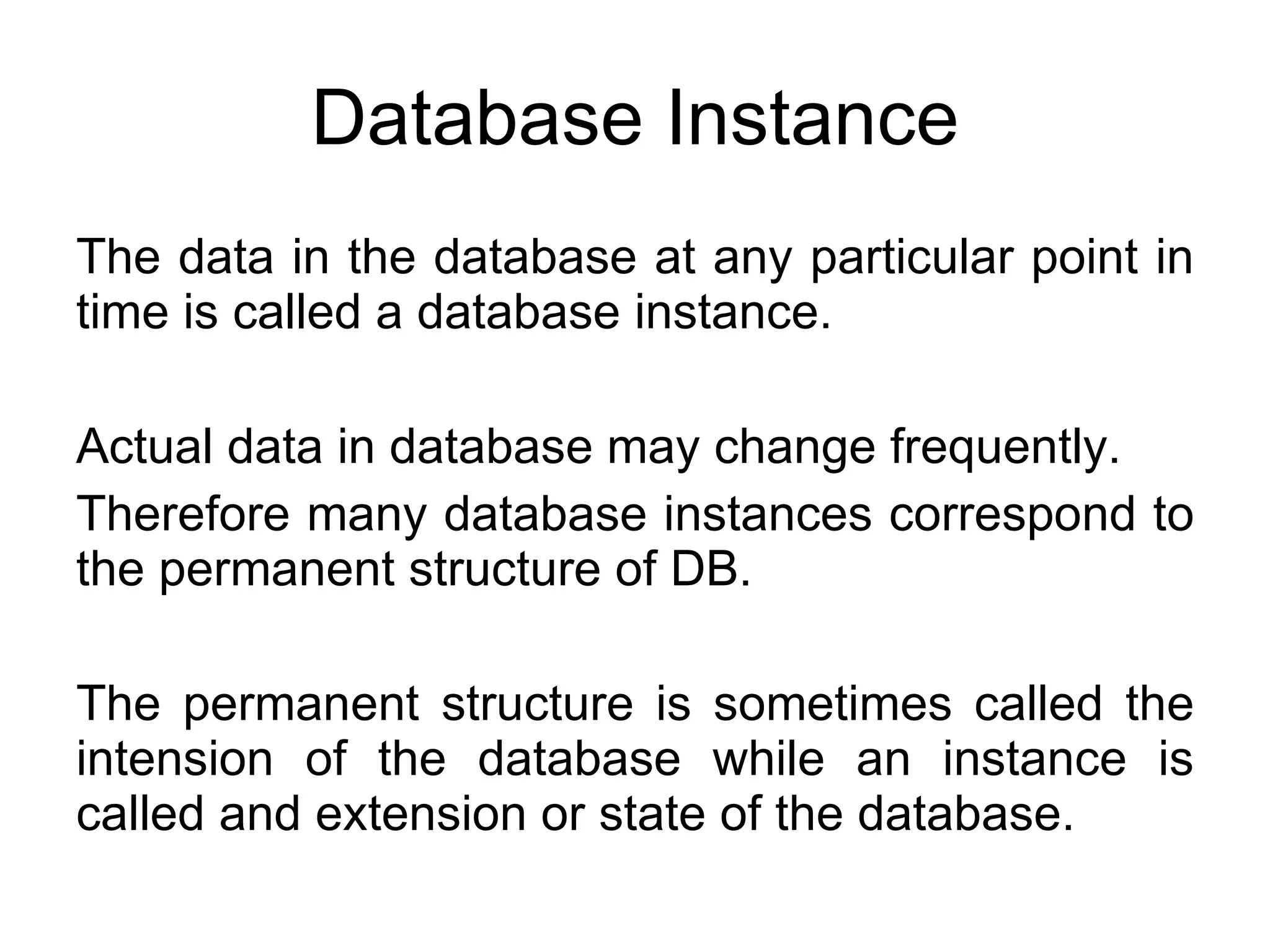 Database Instance The data in the database at any particular point in time is called a database instance. Actual data in database may change frequently. Therefore many database instances correspond to the permanent structure of DB. The permanent structure is sometimes called the intension of the database while an instance is called and extension or state of the database. 