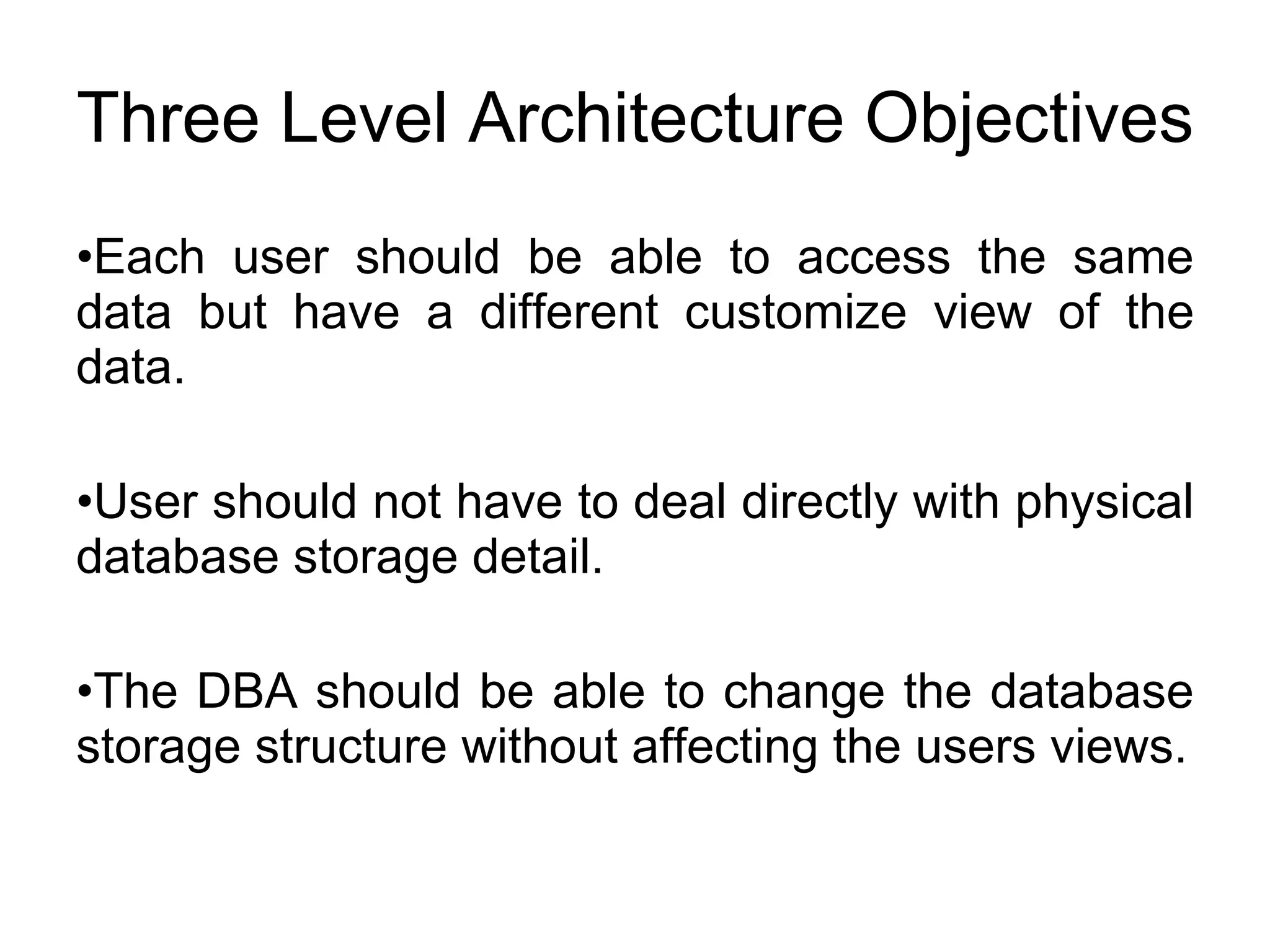 Three Level Architecture Objectives Each user should be able to access the same data but have a different customize view of the data. User should not have to deal directly with physical database storage detail. The DBA should be able to change the database storage structure without affecting the users views. 