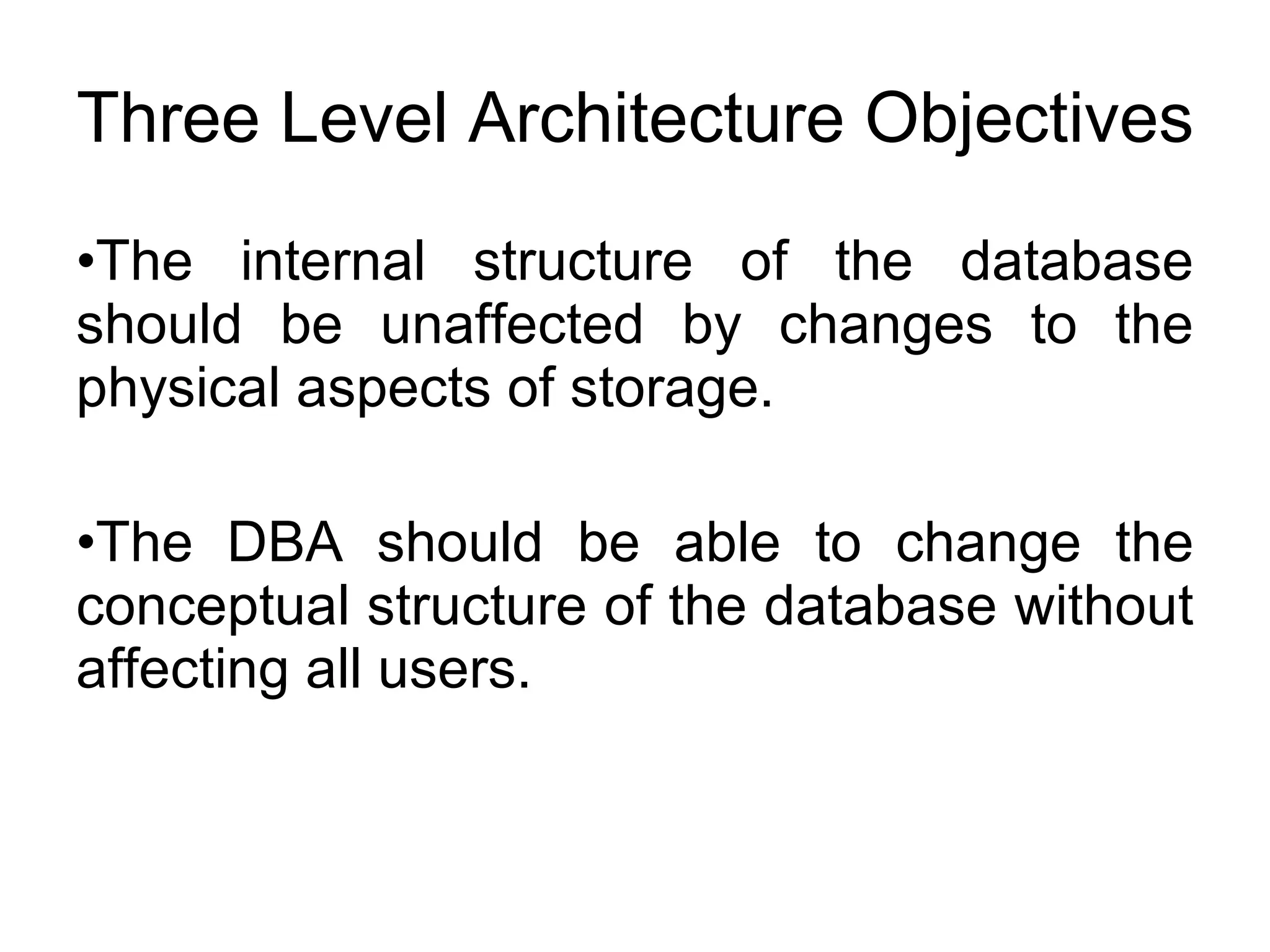 Three Level Architecture Objectives The internal structure of the database should be unaffected by changes to the physical aspects of storage. The DBA should be able to change the conceptual structure of the database without affecting all users. 