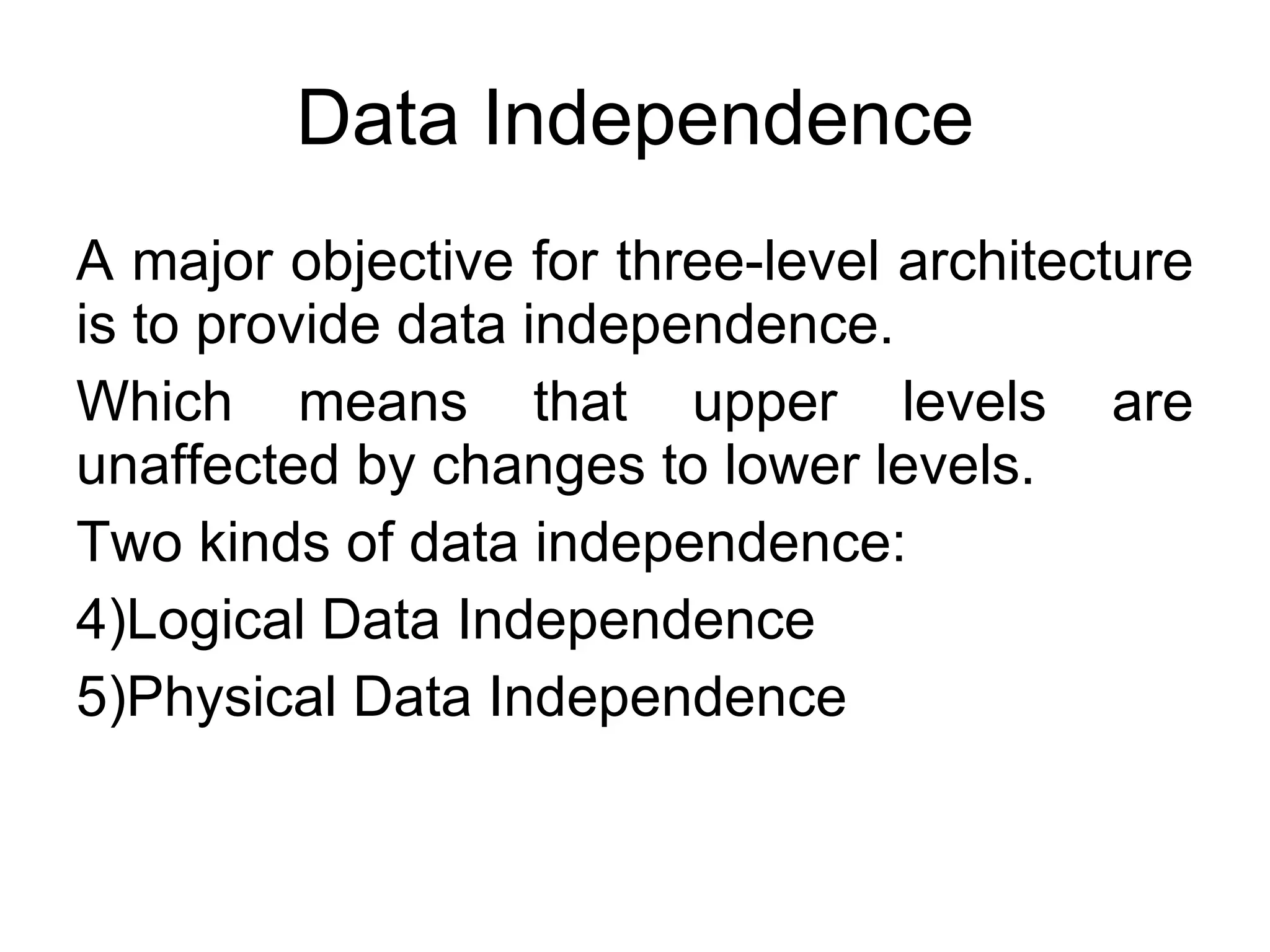 Data Independence A major objective for three-level architecture is to provide data independence. Which means that upper levels are unaffected by changes to lower levels. Two kinds of data independence: Logical Data Independence Physical Data Independence 