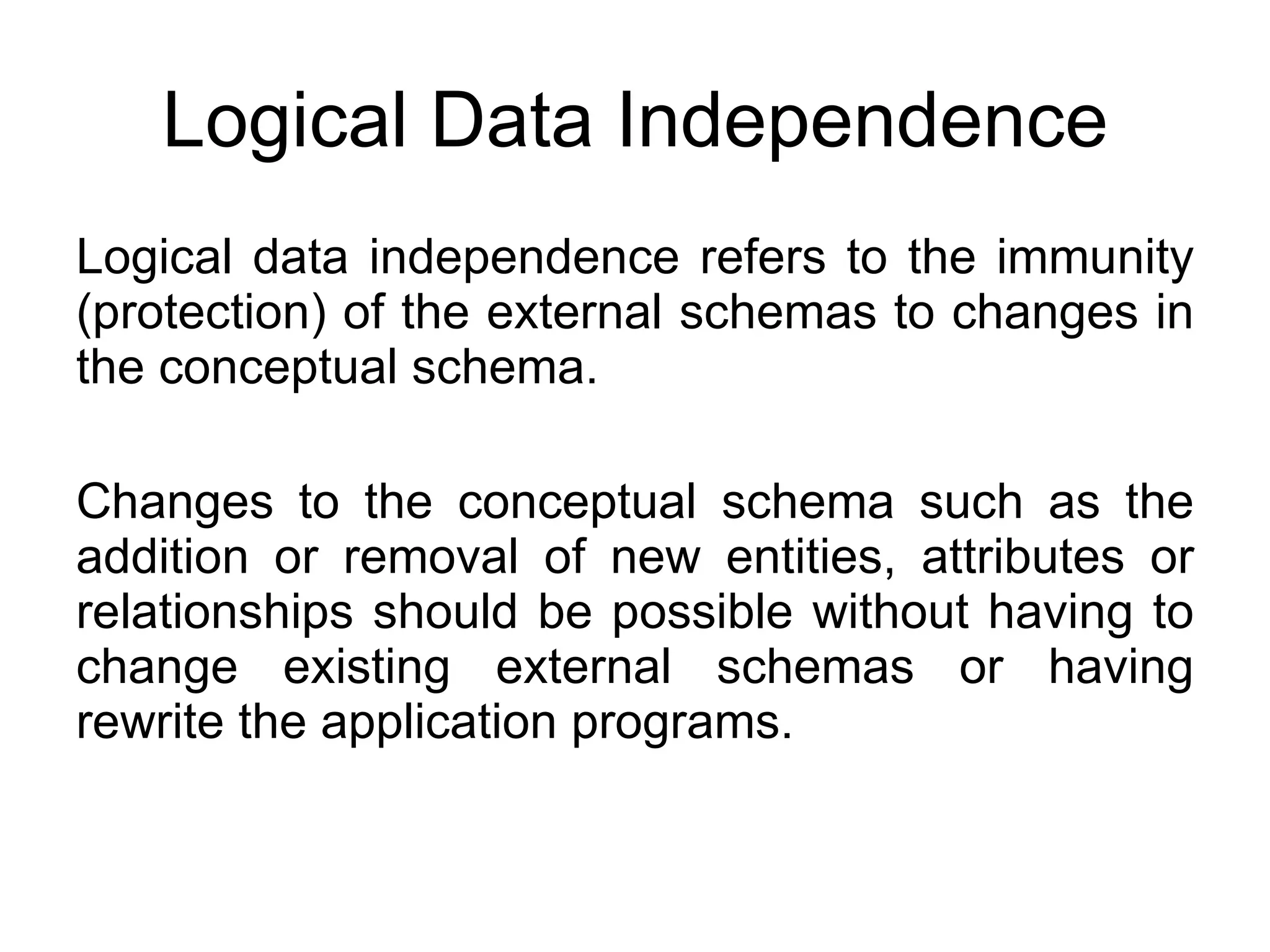 Logical Data Independence Logical data independence refers to the immunity (protection) of the external schemas to changes in the conceptual schema. Changes to the conceptual schema such as the addition or removal of new entities, attributes or relationships should be possible without having to change existing external schemas or having rewrite the application programs. 