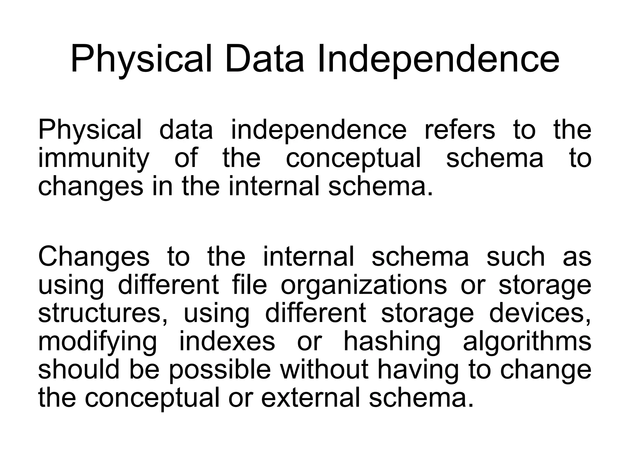 Physical Data Independence Physical data independence refers to the immunity of the conceptual schema to changes in the internal schema. Changes to the internal schema such as using different file organizations or storage structures, using different storage devices, modifying indexes or hashing algorithms should be possible without having to change the conceptual or external schema. 
