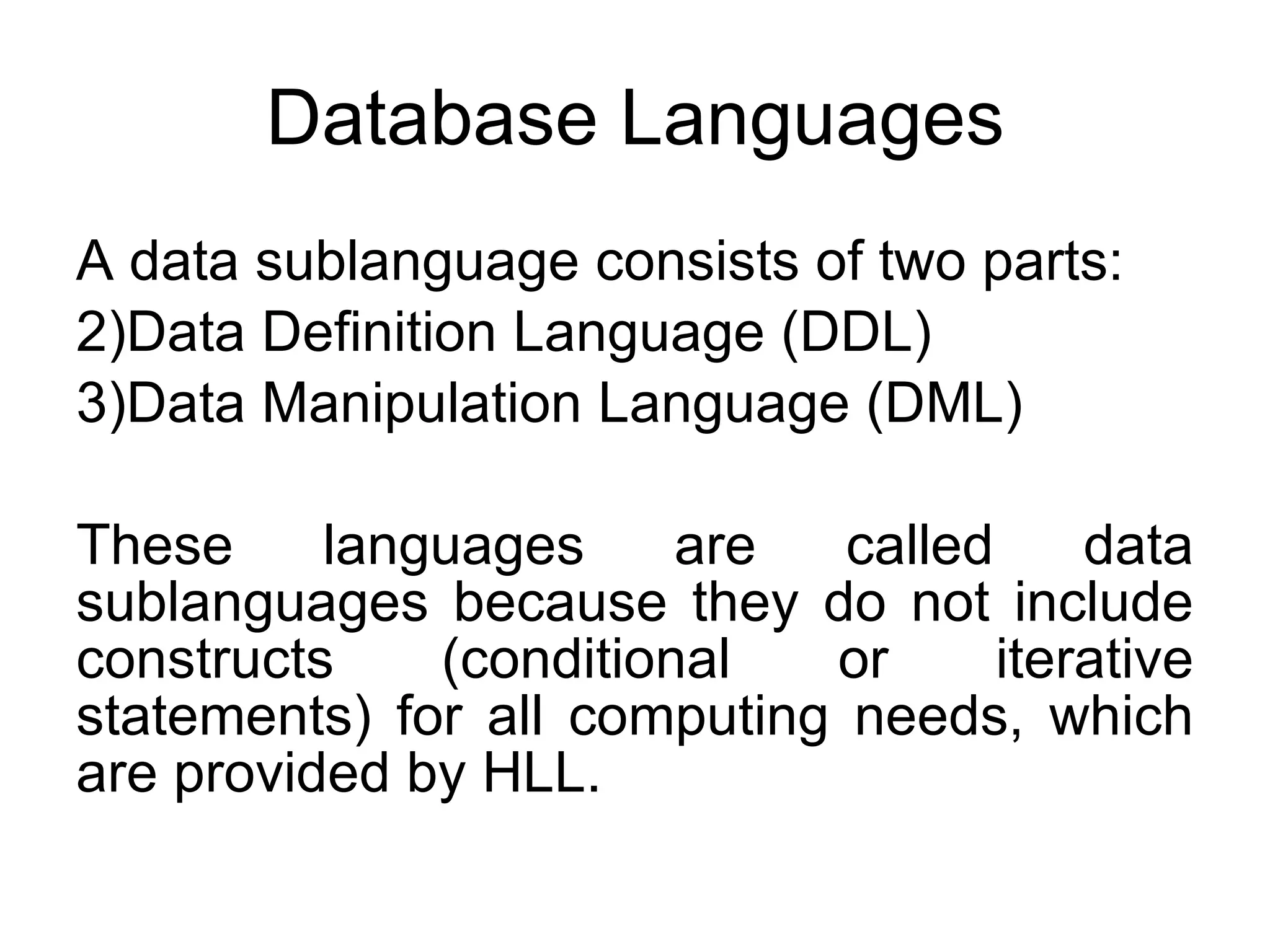 Database Languages A data sublanguage consists of two parts: Data Definition Language (DDL) Data Manipulation Language (DML) These languages are called data sublanguages because they do not include constructs (conditional or iterative statements) for all computing needs, which are provided by HLL. 