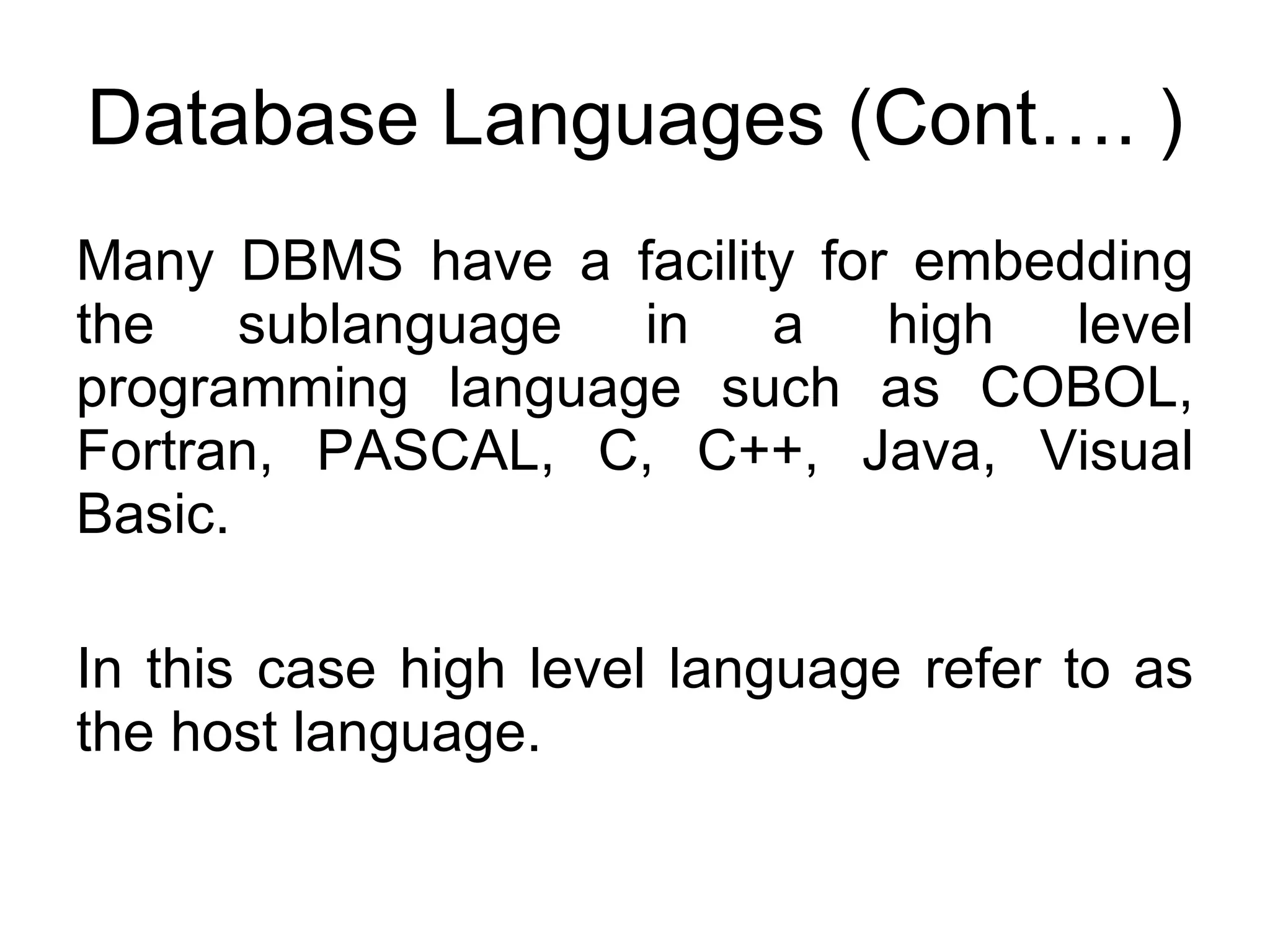 Database Languages (Cont…. ) Many DBMS have a facility for embedding the sublanguage in a high level programming language such as COBOL, Fortran, PASCAL, C, C++, Java, Visual Basic. In this case high level language refer to as the host language. 