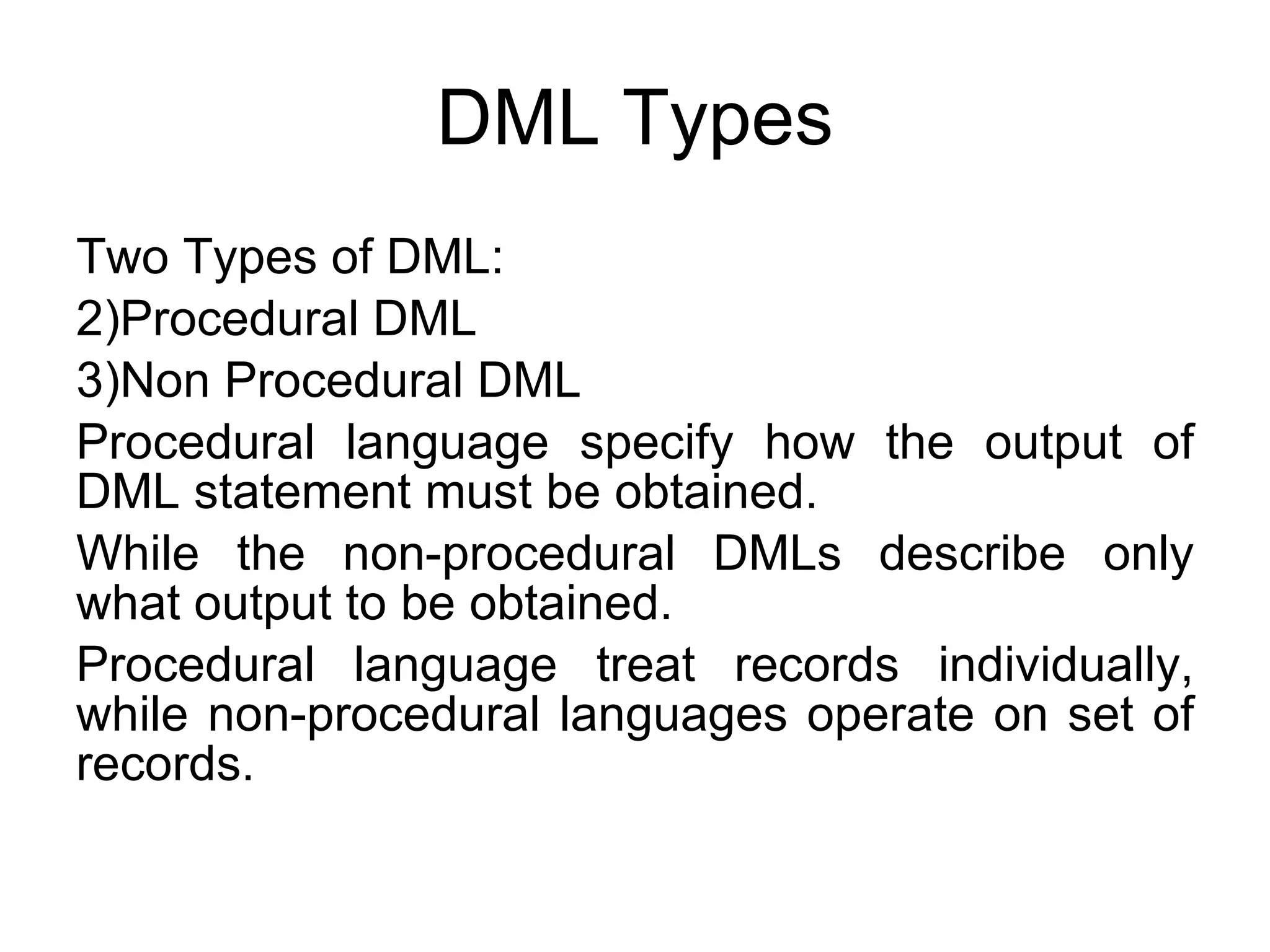 DML Types Two Types of DML: Procedural DML Non Procedural DML Procedural language specify how the output of DML statement must be obtained. While the non-procedural DMLs describe only what output to be obtained.  Procedural language treat records individually, while non-procedural languages operate on set of records.  