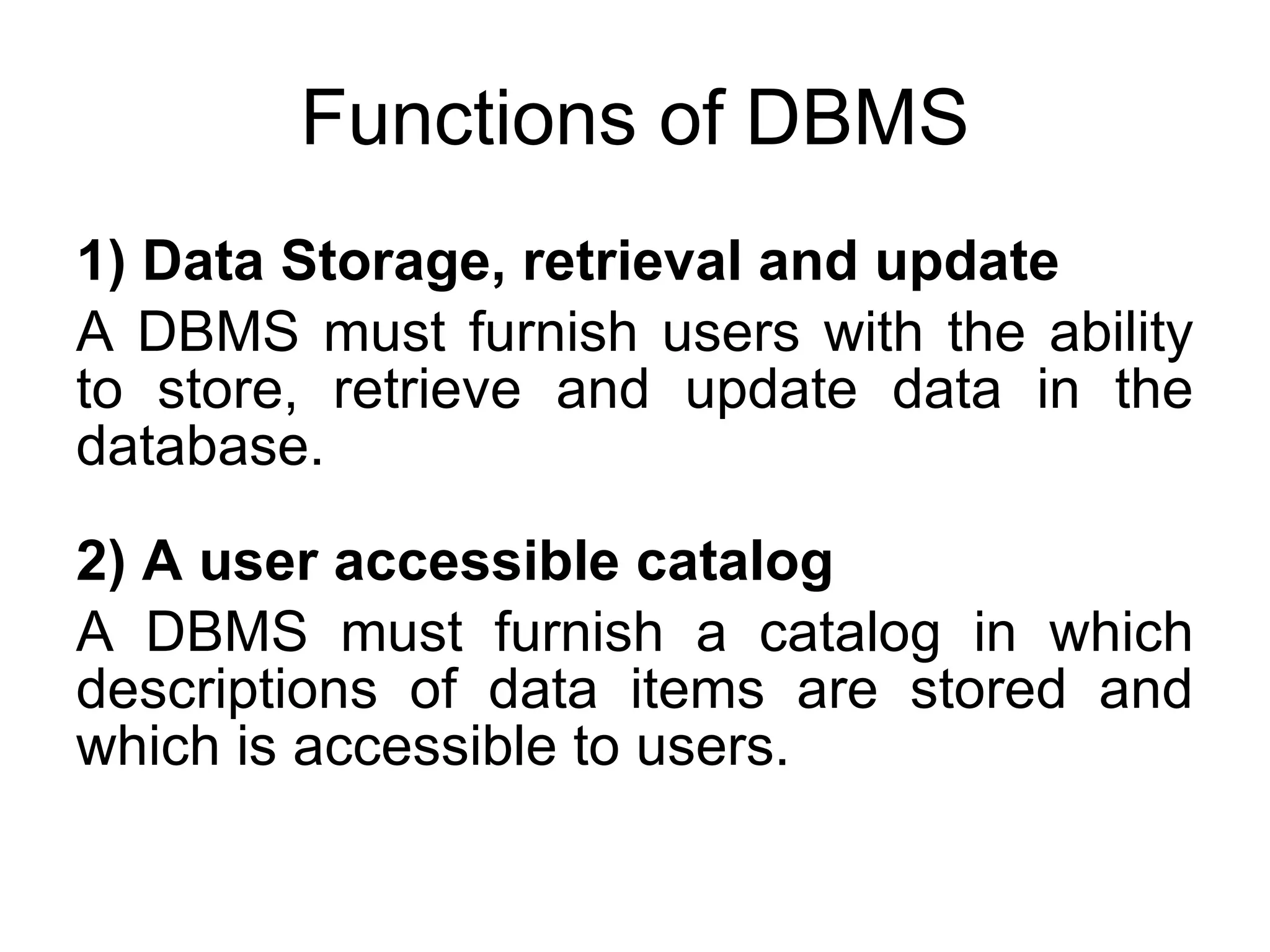 Functions of DBMS 1) Data Storage, retrieval and update A DBMS must furnish users with the ability to store, retrieve and update data in the database. 2) A user accessible catalog A DBMS must furnish a catalog in which descriptions of data items are stored and which is accessible to users. 