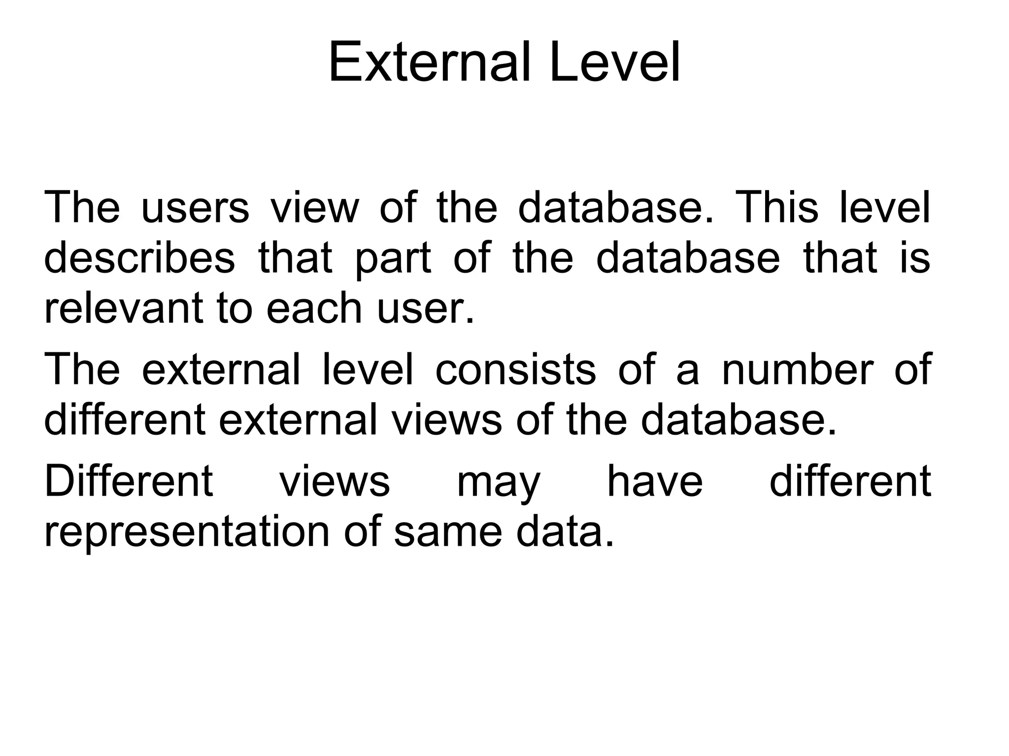 External Level The users view of the database. This level describes that part of the database that is relevant to each user. The external level consists of a number of different external views of the database. Different views may have different representation of same data. 