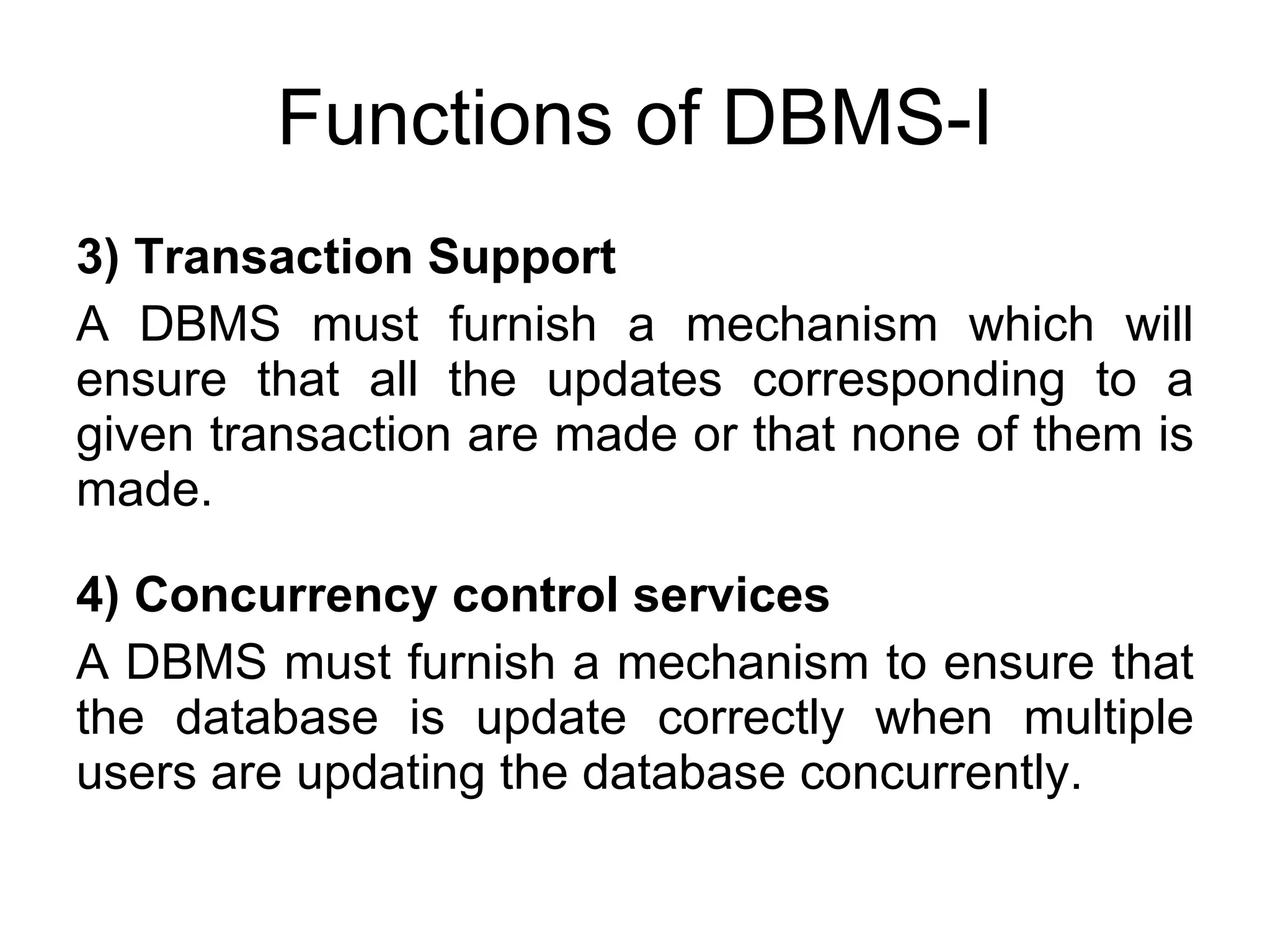 Functions of DBMS-I 3) Transaction Support A DBMS must furnish a mechanism which will ensure that all the updates corresponding to a given transaction are made or that none of them is made. 4) Concurrency control services A DBMS must furnish a mechanism to ensure that the database is update correctly when multiple users are updating the database concurrently. 