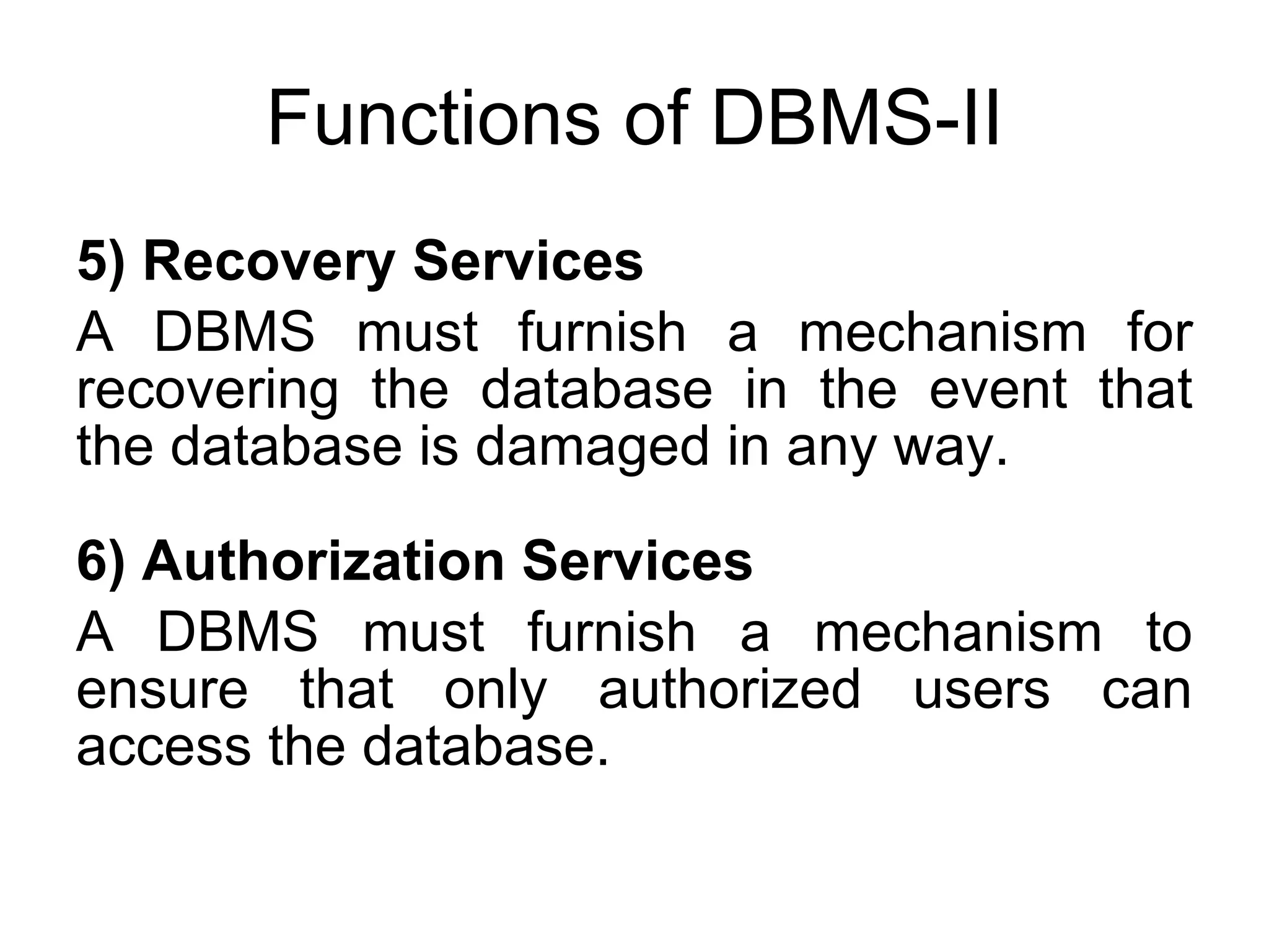 Functions of DBMS-II 5) Recovery Services A DBMS must furnish a mechanism for recovering the database in the event that the database is damaged in any way. 6) Authorization Services A DBMS must furnish a mechanism to ensure that only authorized users can access the database. 