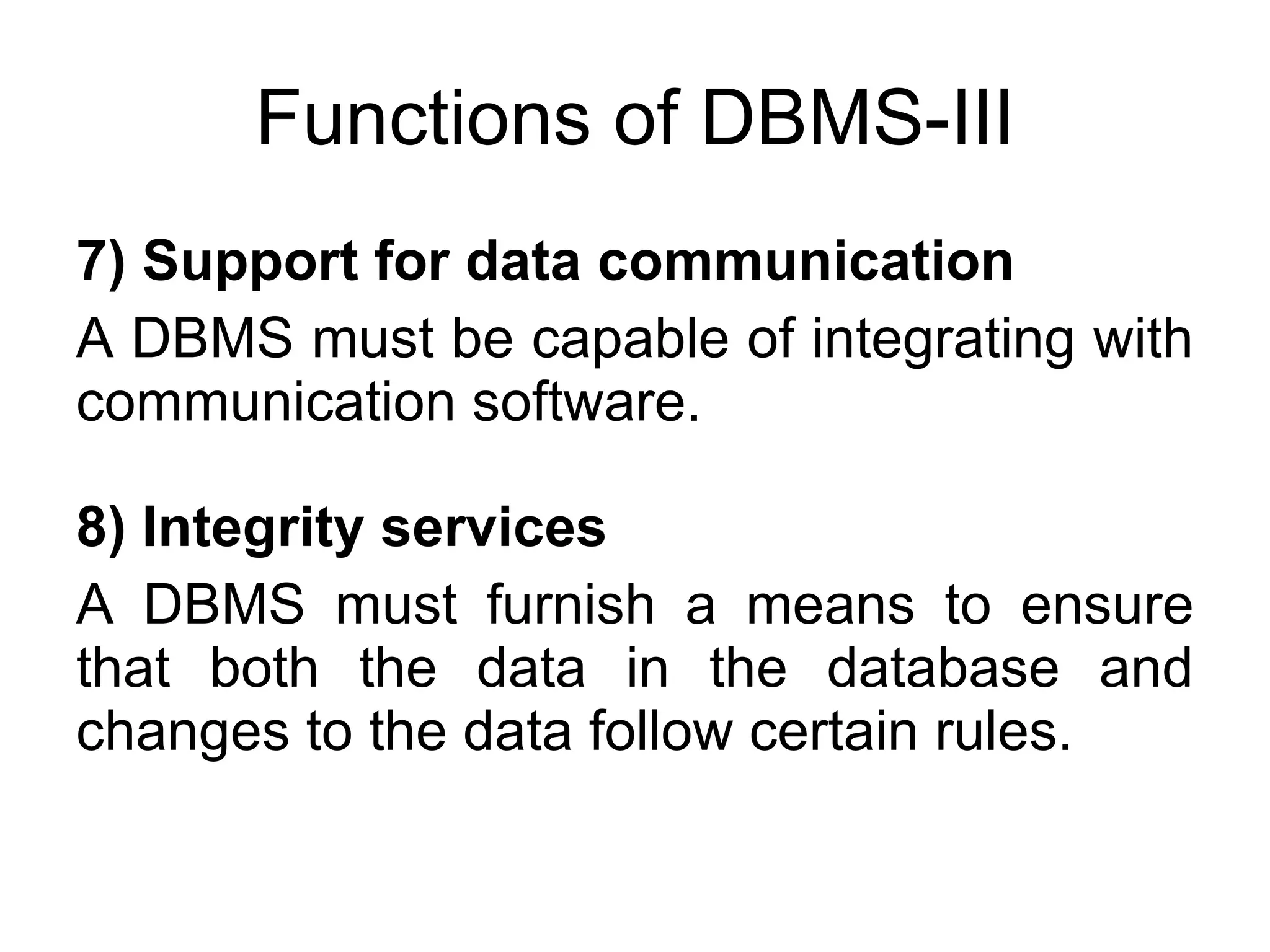 Functions of DBMS-III 7) Support for data communication A DBMS must be capable of integrating with communication software. 8) Integrity services A DBMS must furnish a means to ensure that both the data in the database and changes to the data follow certain rules. 