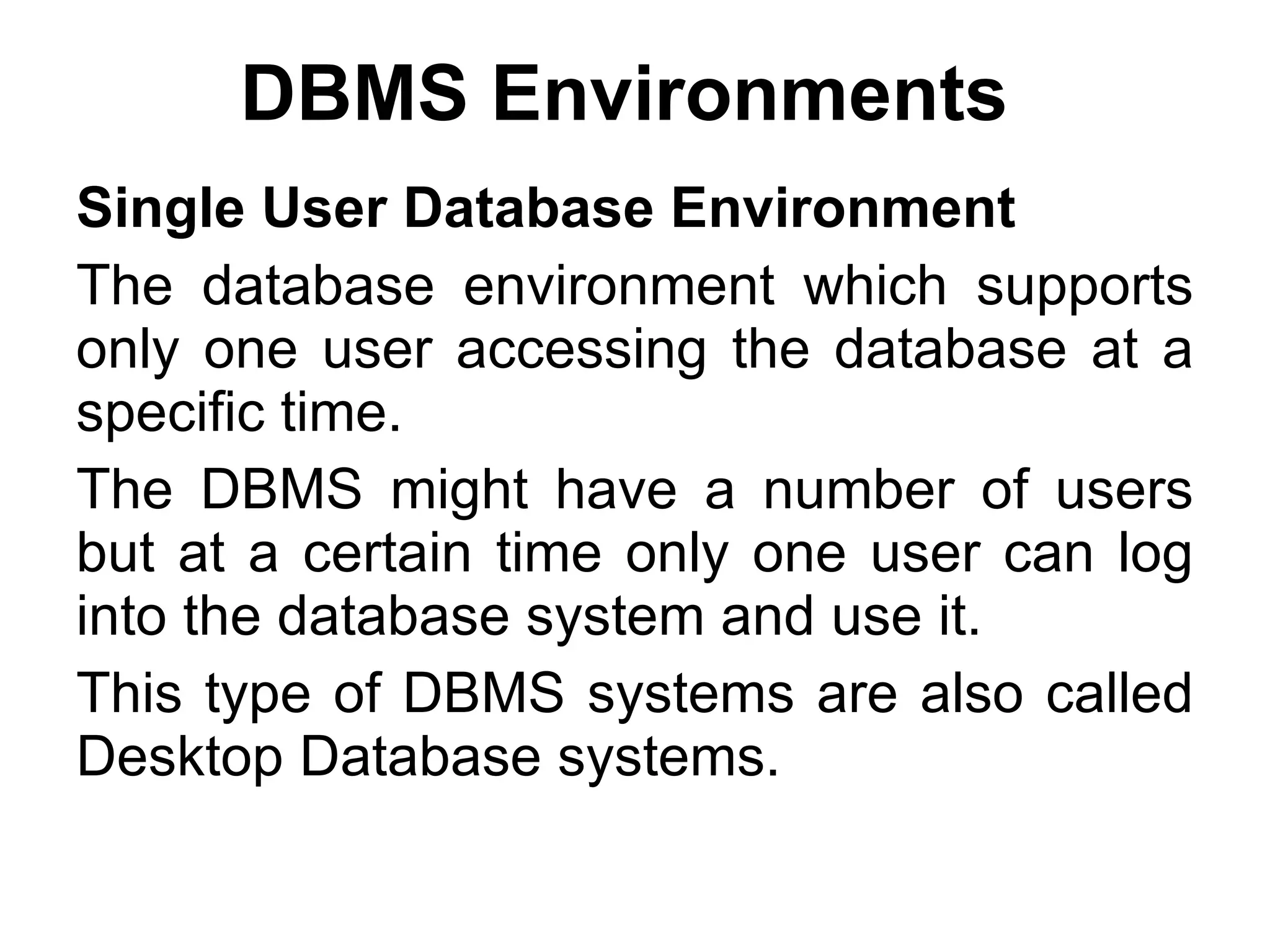 DBMS Environments   Single User Database Environment The database environment which supports only one user accessing the database at a specific time.  The DBMS might have a number of users but at a certain time only one user can log into the database system and use it.  This type of DBMS systems are also called Desktop Database systems. 