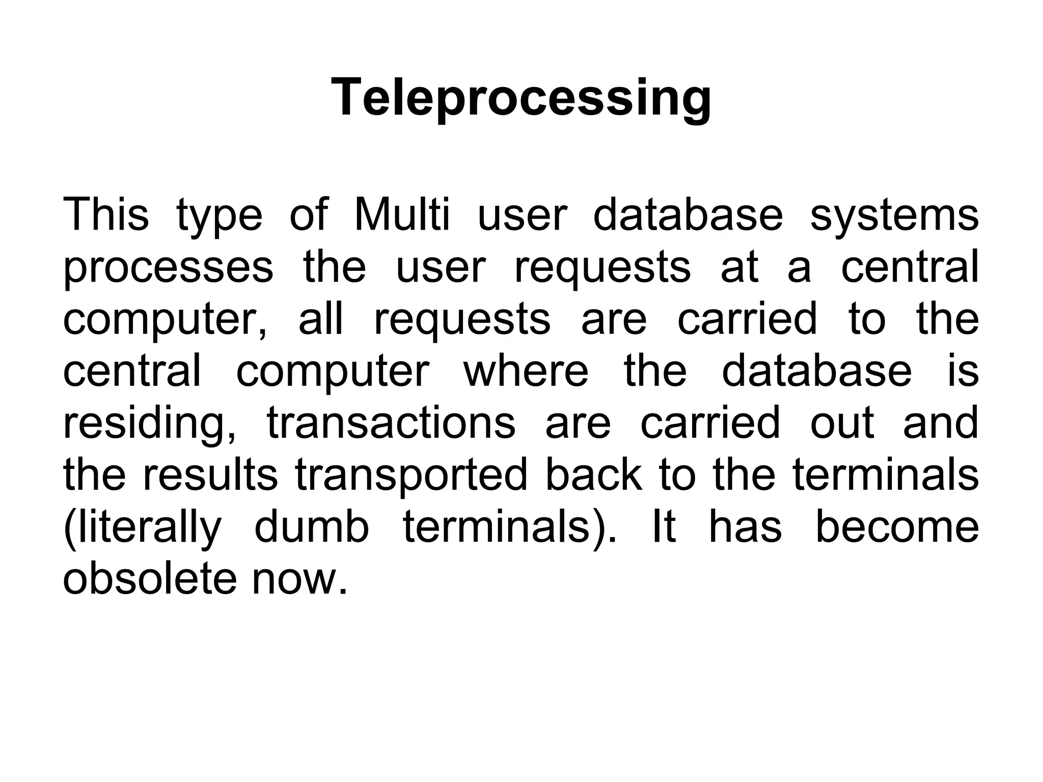 Teleprocessing This type of Multi user database systems processes the user requests at a central computer, all requests are carried to the central computer where the database is residing, transactions are carried out and the results transported back to the terminals (literally dumb terminals). It has become obsolete now. 