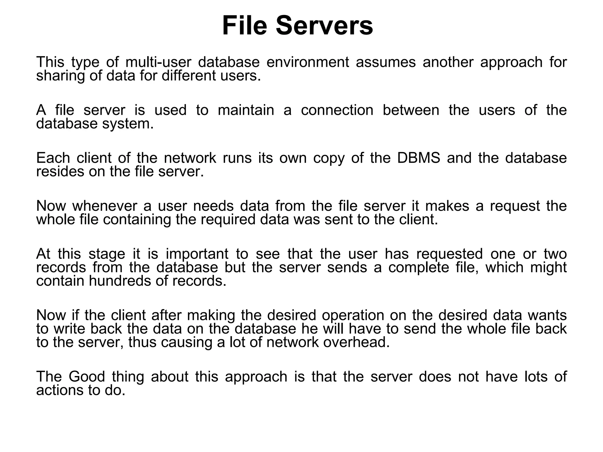 File Servers   This type of multi-user database environment assumes another approach for sharing of data for different users.  A file server is used to maintain a connection between the users of the database system.  Each client of the network runs its own copy of the DBMS and the database resides on the file server.  Now whenever a user needs data from the file server it makes a request the whole file containing the required data was sent to the client.  At this stage it is important to see that the user has requested one or two records from the database but the server sends a complete file, which might contain hundreds of records.  Now if the client after making the desired operation on the desired data wants to write back the data on the database he will have to send the whole file back to the server, thus causing a lot of network overhead.  The Good thing about this approach is that the server does not have lots of actions to do. 
