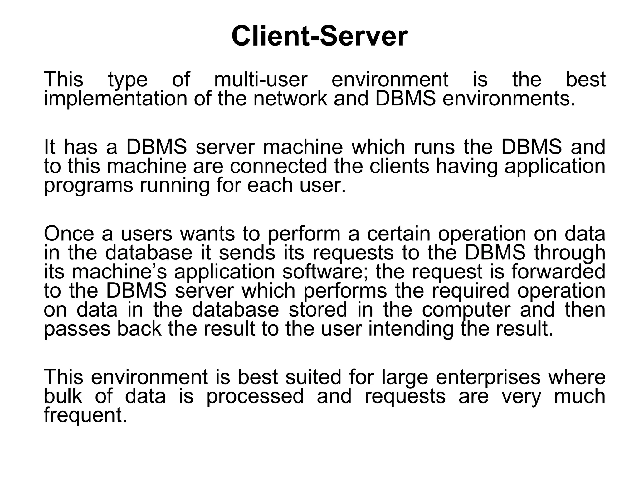 Client-Server This type of multi-user environment is the best implementation of the network and DBMS environments. It has a DBMS server machine which runs the DBMS and to this machine are connected the clients having application programs running for each user.  Once a users wants to perform a certain operation on data in the database it sends its requests to the DBMS through its machine’s application software; the request is forwarded to the DBMS server which performs the required operation on data in the database stored in the computer and then passes back the result to the user intending the result.  This environment is best suited for large enterprises where bulk of data is processed and requests are very much frequent.  