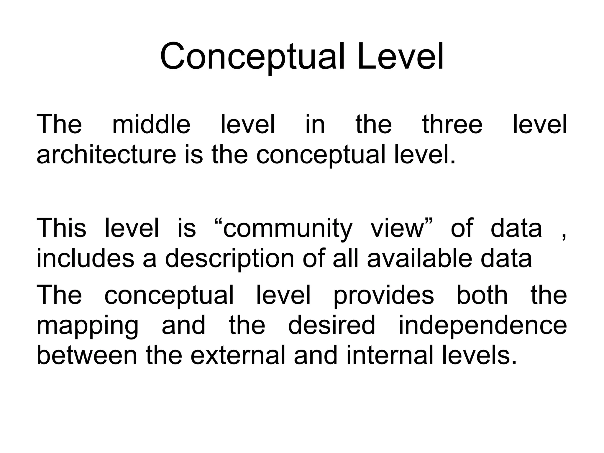 Conceptual Level The middle level in the three level architecture is the conceptual level. This level is “community view” of data , includes a description of all available data The conceptual level provides both the mapping and the desired independence between the external and internal levels. 