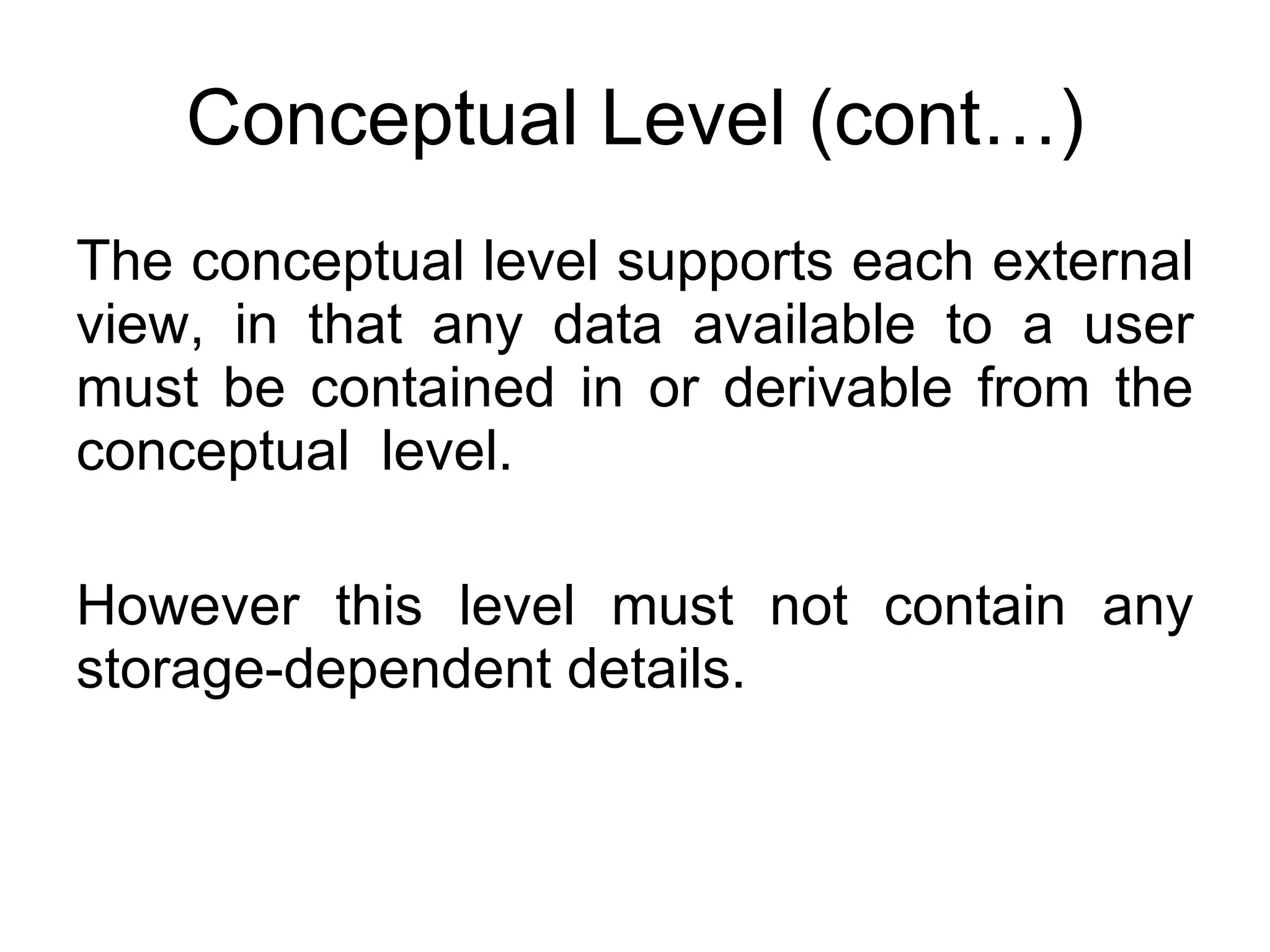 Conceptual Level (cont…) The conceptual level supports each external view, in that any data available to a user must be contained in or derivable from the conceptual  level. However this level must not contain any storage-dependent details. 