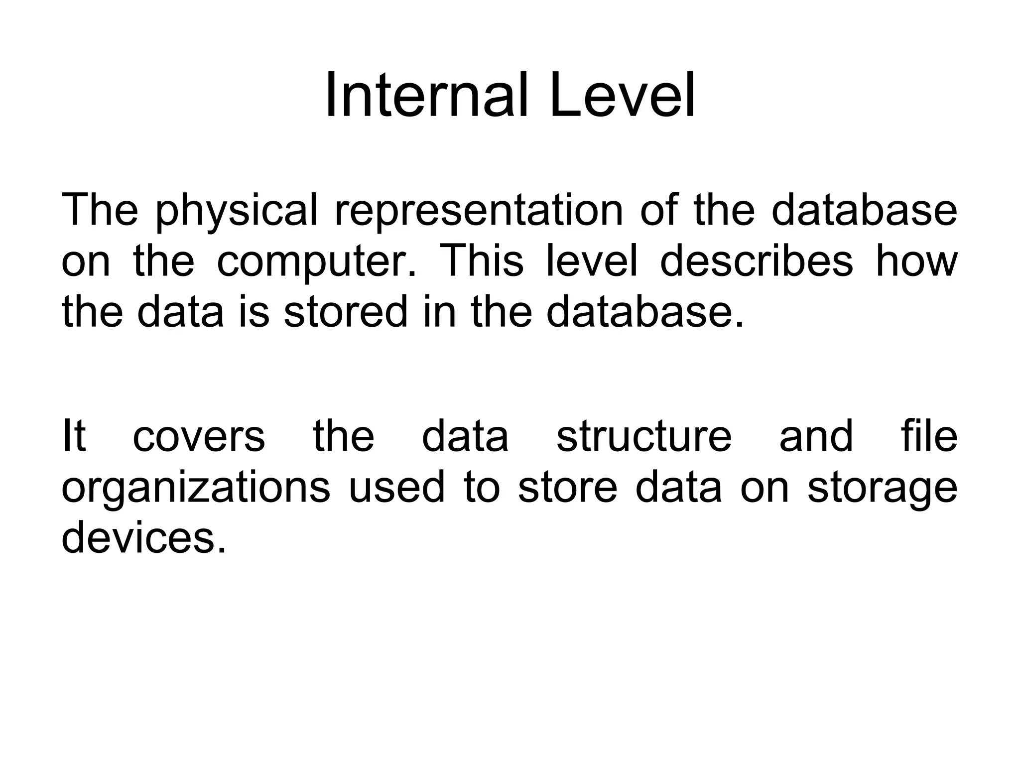 Internal Level The physical representation of the database on the computer. This level describes how the data is stored in the database. It covers the data structure and file organizations used to store data on storage devices. 