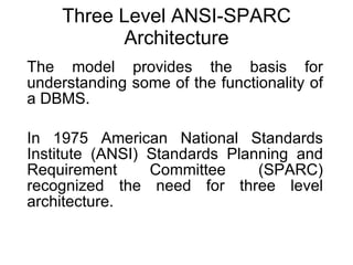 Three Level ANSI-SPARC Architecture The model provides the basis for understanding some of the functionality of a DBMS. In 1975 American National Standards Institute (ANSI) Standards Planning and Requirement Committee (SPARC) recognized the need for three level architecture. 