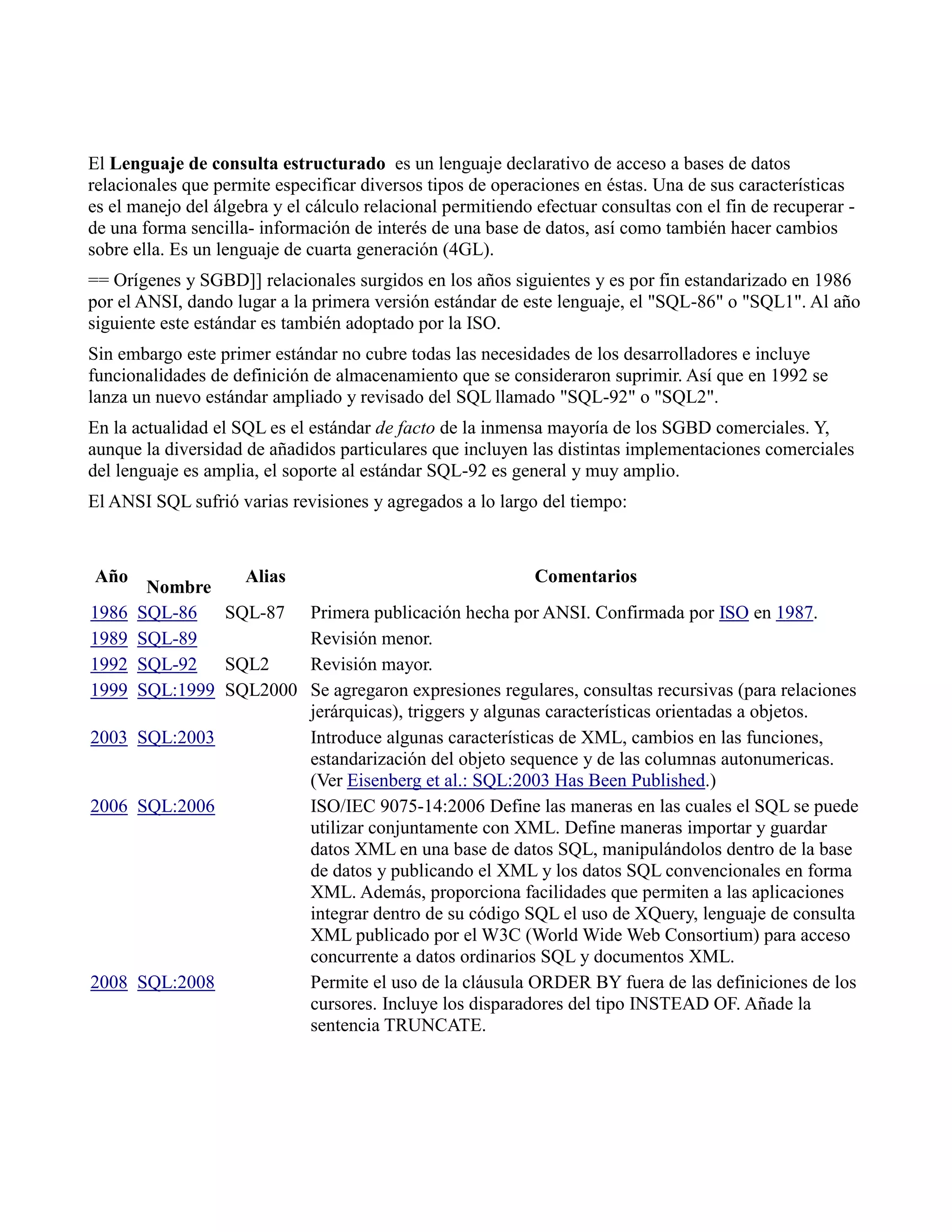 El Lenguaje de consulta estructurado es un lenguaje declarativo de acceso a bases de datos
relacionales que permite especificar diversos tipos de operaciones en éstas. Una de sus características
es el manejo del álgebra y el cálculo relacional permitiendo efectuar consultas con el fin de recuperar -
de una forma sencilla- información de interés de una base de datos, así como también hacer cambios
sobre ella. Es un lenguaje de cuarta generación (4GL).
== Orígenes y SGBD]] relacionales surgidos en los años siguientes y es por fin estandarizado en 1986
por el ANSI, dando lugar a la primera versión estándar de este lenguaje, el "SQL-86" o "SQL1". Al año
siguiente este estándar es también adoptado por la ISO.
Sin embargo este primer estándar no cubre todas las necesidades de los desarrolladores e incluye
funcionalidades de definición de almacenamiento que se consideraron suprimir. Así que en 1992 se
lanza un nuevo estándar ampliado y revisado del SQL llamado "SQL-92" o "SQL2".
En la actualidad el SQL es el estándar de facto de la inmensa mayoría de los SGBD comerciales. Y,
aunque la diversidad de añadidos particulares que incluyen las distintas implementaciones comerciales
del lenguaje es amplia, el soporte al estándar SQL-92 es general y muy amplio.
El ANSI SQL sufrió varias revisiones y agregados a lo largo del tiempo:
Año
Nombre
Alias Comentarios
1986 SQL-86 SQL-87 Primera publicación hecha por ANSI. Confirmada por ISO en 1987.
1989 SQL-89 Revisión menor.
1992 SQL-92 SQL2 Revisión mayor.
1999 SQL:1999 SQL2000 Se agregaron expresiones regulares, consultas recursivas (para relaciones
jerárquicas), triggers y algunas características orientadas a objetos.
2003 SQL:2003 Introduce algunas características de XML, cambios en las funciones,
estandarización del objeto sequence y de las columnas autonumericas.
(Ver Eisenberg et al.: SQL:2003 Has Been Published.)
2006 SQL:2006 ISO/IEC 9075-14:2006 Define las maneras en las cuales el SQL se puede
utilizar conjuntamente con XML. Define maneras importar y guardar
datos XML en una base de datos SQL, manipulándolos dentro de la base
de datos y publicando el XML y los datos SQL convencionales en forma
XML. Además, proporciona facilidades que permiten a las aplicaciones
integrar dentro de su código SQL el uso de XQuery, lenguaje de consulta
XML publicado por el W3C (World Wide Web Consortium) para acceso
concurrente a datos ordinarios SQL y documentos XML.
2008 SQL:2008 Permite el uso de la cláusula ORDER BY fuera de las definiciones de los
cursores. Incluye los disparadores del tipo INSTEAD OF. Añade la
sentencia TRUNCATE.
 