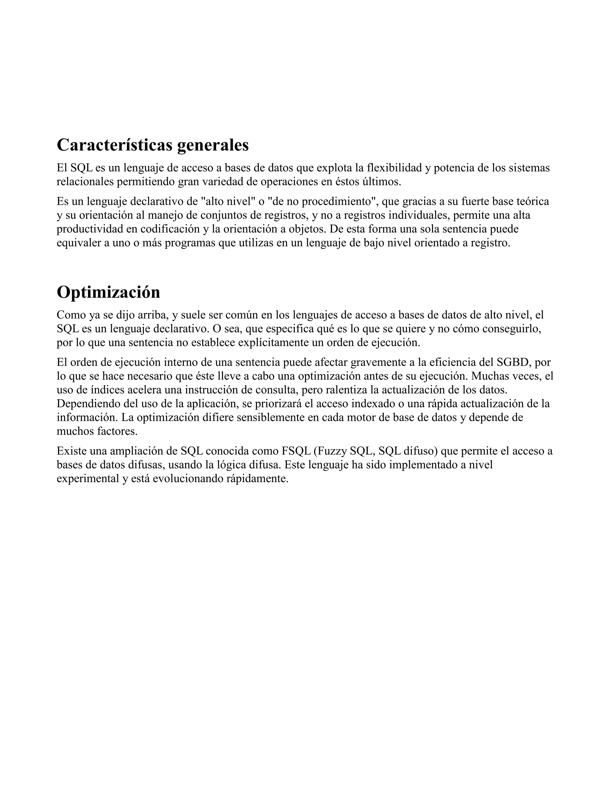 Características generales
El SQL es un lenguaje de acceso a bases de datos que explota la flexibilidad y potencia de los sistemas
relacionales permitiendo gran variedad de operaciones en éstos últimos.
Es un lenguaje declarativo de "alto nivel" o "de no procedimiento", que gracias a su fuerte base teórica
y su orientación al manejo de conjuntos de registros, y no a registros individuales, permite una alta
productividad en codificación y la orientación a objetos. De esta forma una sola sentencia puede
equivaler a uno o más programas que utilizas en un lenguaje de bajo nivel orientado a registro.
Optimización
Como ya se dijo arriba, y suele ser común en los lenguajes de acceso a bases de datos de alto nivel, el
SQL es un lenguaje declarativo. O sea, que especifica qué es lo que se quiere y no cómo conseguirlo,
por lo que una sentencia no establece explícitamente un orden de ejecución.
El orden de ejecución interno de una sentencia puede afectar gravemente a la eficiencia del SGBD, por
lo que se hace necesario que éste lleve a cabo una optimización antes de su ejecución. Muchas veces, el
uso de índices acelera una instrucción de consulta, pero ralentiza la actualización de los datos.
Dependiendo del uso de la aplicación, se priorizará el acceso indexado o una rápida actualización de la
información. La optimización difiere sensiblemente en cada motor de base de datos y depende de
muchos factores.
Existe una ampliación de SQL conocida como FSQL (Fuzzy SQL, SQL difuso) que permite el acceso a
bases de datos difusas, usando la lógica difusa. Este lenguaje ha sido implementado a nivel
experimental y está evolucionando rápidamente.
 