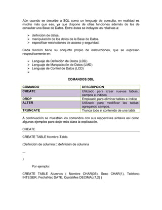 Aún cuando se describe a SQL como un lenguaje de consulta, en realidad es
mucho más que eso, ya que dispone de otras funciones además de las de
consultar una Base de Datos. Entre éstas se incluyen las relativas a:

       definición de datos.
       manipulación de los datos de la Base de Datos.
       especificar restricciones de acceso y seguridad.

Cada función tiene su conjunto propio de instrucciones, que se expresan
respectivamente en:

       Lenguaje de Definición de Datos (LDD)
       Lenguaje de Manipulación de Datos (LMD)
       Lenguaje de Control de Datos (LCD)
      

                                  COMANDOS DDL

COMANDO                                    DESCRIPCION
CREATE                                     Utilizado para crear nuevas tablas,
                                           campos e índices
DROP                                       Empleado para eliminar tablas e índice
ALTER                                      Utilizado para modificar las tablas
                                           agregando campos.
TRUNCATE                                   Trunca todo el contenido de una tabla

A continuación se muestran los comandos con sus respectivas sintaxis así como
algunos ejemplos para dejar más clara la explicación.

CREATE

CREATE TABLE Nombre-Tabla

(Definición de columna [, definición de columna

...

)

         Por ejemplo:

CREATE TABLE Alumnos ( Nombre CHAR(35), Sexo CHAR(1), Telefono
INTEGER, FechaNac DATE, CuotaMes DECIMAL(7,2) )
 