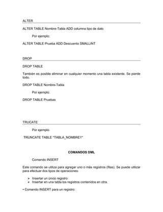 ALTER

ALTER TABLE Nombre-Tabla ADD columna tipo de dato

       Por ejemplo:

ALTER TABLE Prueba ADD Descuento SMALLINT



DROP

DROP TABLE

También es posible eliminar en cualquier momento una tabla existente. Se pierde
todo.

DROP TABLE Nombre-Tabla

       Por ejemplo:

DROP TABLE Pruebas




TRUCATE

       Por ejemplo:

TRUNCATE TABLE ''TABLA_NOMBRE1''



                                COMANDOS DML

       Comando INSERT

Este comando se utiliza para agregar uno o más registros (filas). Se puede utilizar
para efectuar dos tipos de operaciones:

    Insertar un único registro
    Insertar en una tabla los registros contenidos en otra.

• Comando INSERT para un registro:
 
