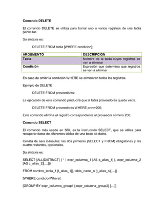 Comando DELETE

El comando DELETE se utiliza para borrar uno o varios registros de una tabla
particular.

Su sintaxis es:

      DELETE FROM tabla [WHERE condicion];

ARGUMENTO                                DESCRIPCION
Tabla                                    Nombre de la tabla cuyos registros se
                                         van a eliminar
Condición                                Expresión que determina que registros
                                         se van a eliminar

En caso de omitir la condición WHERE se eliminaran todos los registros.

Ejemplo de DELETE

      DELETE FROM proveedores;

La ejecución de este comando producirá que la tabla proveedores quede vacía.

      DELETE FROM proveedores WHERE prov=200;

Este comando elimina el registro correspondiente al proveedor número 200.

Comando SELECT

El comando más usado en SQL es la instrucción SELECT, que se utiliza para
recuperar datos de diferentes tablas de una base de datos.

Consta de seis cláusulas: las dos primeras (SELECT y FROM) obligatorias y las
cuatro restantes, opcionales.

Su sintaxis es:

SELECT [ALL|DISTINCT] { * | expr_columna_1 [AS c_alias_1] [, expr_columna_2
[AS c_alias_2][,...]]}

FROM nombre_tabla_1 [t_alias_1][, table_name_n [t_alias_n][,...]]

[WHERE condicionWhere]

[GROUP BY expr_columna_group1 [,expr_columna_group2] [,...]]
 
