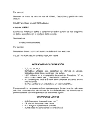 Por ejemplo:

Devolver un listado de artículos con el número, Descripción y precio de cada
artículo.

SELECT art, Desc, precio FROM articulos;

Cláusula WHERE

En cláusula WHERE se define la condicion que deben cumplir las filas o registros
de datos, que estaran en el resultado de la consulta.

Su sintaxis es:

      WHERE condicionWhere

Por ejemplo:

Devolver un listado con todos los campos de los artículos a reponer.

SELECT * FROM articulos WHERE stock_min > cant



                       OPERADORES DE COMPARACIÓN

          •    < , >, <>, <=, >=, =
          •    BETWEEN: Utilizado para especificar un intervalo de valores.
               Utilizado en tipos String, numéricos y de fechas.
          •    LIKE: Utilizado en la comparación de un patrón. El carácter “%” se
               utiliza como comodín y el “_”, de comodín posicional
          •    IN: Utilizado para saber si el valor de un campo se encuentra en una
               lista de valores
          •    IS: Para verificar si un atributo tiene un valor nulo (NULL)

En una condicion, se pueden cotejar con operadores de comparación, columnas
con otras columnas o con expresiones del tipo de la columna, las expresiones se
pueden conectar con otras por medio de operadores lógicos.

                             OPERADORES LÓGICOS

          •    AND Concatena dos condiciones con Y
          •    OR Vincula dos condiciones con O
          •    NOT Niega la expresion que precede
          •    XOR Enlaza dos condiciones con O Exclusiva
 