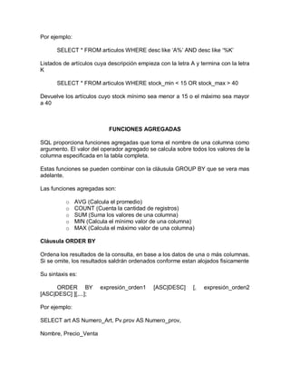 Por ejemplo:

      SELECT * FROM articulos WHERE desc like „A%‟ AND desc like „%K‟

Listados de artículos cuya descripción empieza con la letra A y termina con la letra
K

      SELECT * FROM articulos WHERE stock_min < 15 OR stock_max > 40

Devuelve los artículos cuyo stock mínimo sea menor a 15 o el máximo sea mayor
a 40



                           FUNCIONES AGREGADAS

SQL proporciona funciones agregadas que toma el nombre de una columna como
argumento. El valor del operador agregado se calcula sobre todos los valores de la
columna especificada en la tabla completa.

Estas funciones se pueden combinar con la cláusula GROUP BY que se vera mas
adelante.

Las funciones agregadas son:

          o    AVG (Calcula el promedio)
          o    COUNT (Cuenta la cantidad de registros)
          o    SUM (Suma los valores de una columna)
          o    MIN (Calcula el mínimo valor de una columna)
          o    MAX (Calcula el máximo valor de una columna)

Cláusula ORDER BY

Ordena los resultados de la consulta, en base a los datos de una o más columnas.
Si se omite, los resultados saldrán ordenados conforme estan alojados fisicamente

Su sintaxis es:

      ORDER BY          expresión_orden1     [ASC|DESC]      [,   expresión_orden2
[ASC|DESC] ][,...];

Por ejemplo:

SELECT art AS Numero_Art, Pv.prov AS Numero_prov,

Nombre, Precio_Venta
 