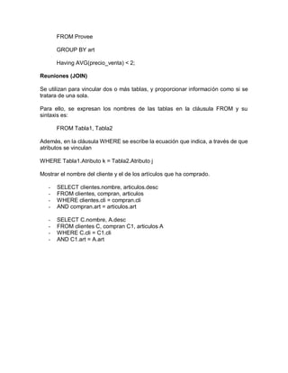 FROM Provee

       GROUP BY art

       Having AVG(precio_venta) < 2;

Reuniones (JOIN)

Se utilizan para vincular dos o más tablas, y proporcionar información como si se
tratara de una sola.

Para ello, se expresan los nombres de las tablas en la cláusula FROM y su
sintaxis es:

       FROM Tabla1, Tabla2

Además, en la cláusula WHERE se escribe la ecuación que indica, a través de que
atributos se vinculan

WHERE Tabla1.Atributo k = Tabla2.Atributo j

Mostrar el nombre del cliente y el de los artículos que ha comprado.

   -   SELECT clientes.nombre, articulos.desc
   -   FROM clientes, compran, articulos
   -   WHERE clientes.cli = compran.cli
   -   AND compran.art = articulos.art

   -   SELECT C.nombre, A.desc
   -   FROM clientes C, compran C1, articulos A
   -   WHERE C.cli = C1.cli
   -   AND C1.art = A.art
 