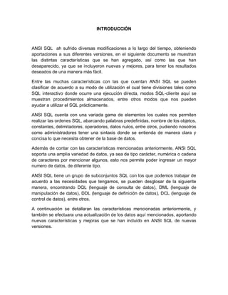 INTRODUCCIÓN



ANSI SQL ah sufrido diversas modificaciones a lo largo del tiempo, obteniendo
aportaciones a sus diferentes versiones, en el siguiente documento se muestran
las distintas características que se han agregado, así como las que han
desaparecido, ya que se incluyeron nuevas y mejores, para tener los resultados
deseados de una manera más fácil.

Entre las muchas características con las que cuentan ANSI SQL se pueden
clasificar de acuerdo a su modo de utilización el cual tiene divisiones tales como
SQL interactivo donde ocurre una ejecución directa, modos SQL-cliente aquí se
muestran procedimientos almacenados, entre otros modos que nos pueden
ayudar a utilizar el SQL prácticamente.

ANSI SQL cuenta con una variada gama de elementos los cuales nos permiten
realizar las ordenes SQL, abarcando palabras predefinidas, nombre de los objetos,
constantes, delimitadores, operadores, datos nulos, entre otros, pudiendo nosotros
como administradores tener una sintaxis donde se entienda de manera clara y
concisa lo que necesita obtener de la base de datos.

Además de contar con las características mencionadas anteriormente, ANSI SQL
soporta una amplia variedad de datos, ya sea de tipo carácter, numérica o cadena
de caracteres por mencionar algunos, esto nos permite poder ingresar un mayor
numero de datos, de diferente tipo.

ANSI SQL tiene un grupo de subconjuntos SQL con los que podemos trabajar de
acuerdo a las necesidades que tengamos, se pueden desglosar de la siguiente
manera, encontrando DQL (lenguaje de consulta de datos), DML (lenguaje de
manipulación de datos), DDL (lenguaje de definición de datos), DCL (lenguaje de
control de datos), entre otros.

A continuación se detallaran las características mencionadas anteriormente, y
también se efectuara una actualización de los datos aquí mencionados, aportando
nuevas características y mejoras que se han incluido en ANSI SQL de nuevas
versiones.
 