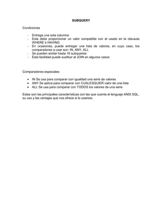 SUBQUERY

Condiciones

   –   Entrega una sola columna
   –   Esta debe proporcionar un valor compatible con el usado en la cláusula
       WHERE ó HAVING
   –   En ocasiones, puede entregar una lista de valores, en cuyo caso, los
       comparadores a usar son: IN, ANY, ALL
   –   Se pueden anidar hasta 16 subqueries
   –   Ésta facilidad puede sustituir al JOIN en algunos casos



Comparadores especiales

      IN Se usa para comparar con igualdad una serie de valores
      ANY Se aplica para comparar con CUALESQUIER valor de una lista
      ALL Se usa para comparar con TODOS los valores de una serie

Estas son las principales características con las que cuenta el lenguaje ANSI SQL,
su uso y las ventajas que nos ofrece si lo usamos.
 