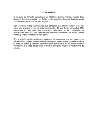 CONCLUSION

El lenguaje de consulta estructurado de ANSI nos permite manejar nuestra base
de datos de manera rápida y confiable, con la seguridad de recibir los informes tal
y como sean requeridos por los usuarios.

Con la ayuda de los sublenguajes que contienen las distintas versiones se nos
hace mas practico el uso de esta herramienta. El uso de los comandos DML,
conforman la base para una preparación adecuada, en la construcción de
aplicaciones con BD. Las aplicaciones manejan comandos de insert, delete,
update y select, contra la base de datos.

Con lo anteriormente mencionado, podemos darnos cuenta que aun pasando los
años este lenguaje es y seguirá siendo una ayuda incomparable para el manejo de
la base de datos, y también podemos decir que aunque sí, ha tenido diversas
variaciones a lo largo de los años, todas han sido para mejorar el rendimiento del
mismo.
 