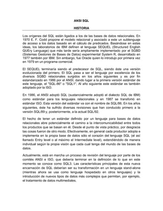ANSI SQL

                                   HISTORIA

Los orígenes del SQL están ligados a los de las bases de datos relacionales. En
1970 E. F. Codd propone el modelo relacional y asociado a este un sublenguaje
de acceso a los datos basado en el cálculo de predicados. Basándose en estas
ideas, los laboratorios de IBM definen el lenguaje SEQUEL (Structured English
QUEry Language) que más tarde sería ampliamente implementado por el SGBD
(Sistemas Gestores de Bases de Datos) experimental System R, desarrollado en
1977 también por IBM. Sin embargo, fue Oracle quien lo introdujo por primera vez
en 1979 en un programa comercial.

El SEQUEL terminaría siendo el predecesor de SQL, siendo éste una versión
evolucionada del primero. El SQL pasa a ser el lenguaje por excelencia de los
diversos SGBD relacionales surgidos en los años siguientes y es por fin
estandarizado en 1986 por el ANSI, dando lugar a la primera versión estándar de
este lenguaje, el "SQL-86" o "SQL1". Al año siguiente este estándar es también
adoptado por la ISO.

En 1986, el ANSI adoptó SQL (sustancialmente adoptó el dialecto SQL de IBM)
como estándar para los lenguajes relacionales y en 1987 se transfomó en
estándar ISO. Esta versión del estándar va con el nombre de SQL/86. En los años
siguientes, éste ha sufrido diversas revisiones que han conducido primero a la
versión SQL/89 y, posteriormente, a la actual SQL/92.

El hecho de tener un estándar definido por un lenguaje para bases de datos
relacionales abre potencialmente el camino a la intercomunicabilidad entre todos
los productos que se basan en él. Desde el punto de vista práctico, por desgracia
las cosas fueron de otro modo. Efectivamente, en general cada productor adopta e
implementa en la propia base de datos sólo el corazón del lenguaje SQL (el así
llamado Entry level o al máximo el Intermediate level), extendiéndolo de manera
individual según la propia visión que cada cual tenga del mundo de las bases de
datos.

Actualmente, está en marcha un proceso de revisión del lenguaje por parte de los
comités ANSI e ISO, que debería terminar en la definición de lo que en este
momento se conoce como SQL3. Las características principales de esta nueva
encarnación de SQL deberían ser su transformación en un lenguaje stand-alone
(mientras ahora se usa como lenguaje hospedado en otros lenguajes) y la
introducción de nuevos tipos de datos más complejos que permitan, por ejemplo,
el tratamiento de datos multimediales.
 