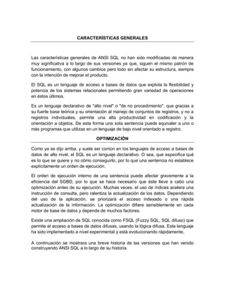 CARACTERÍSTICAS GENERALES



Las características generales de ANSI SQL no han sido modificadas de manera
muy significativa a lo largo de sus versiones ya que, siguen el mismo patrón de
funcionamiento, con algunos cambios pero todo sin afectar su estructura, siempre
con la intención de mejorar el producto.

El SQL es un lenguaje de acceso a bases de datos que explota la flexibilidad y
potencia de los sistemas relacionales permitiendo gran variedad de operaciones
en éstos últimos.

Es un lenguaje declarativo de "alto nivel" o "de no procedimiento", que gracias a
su fuerte base teórica y su orientación al manejo de conjuntos de registros, y no a
registros individuales, permite una alta productividad en codificación y la
orientación a objetos. De esta forma una sola sentencia puede equivaler a uno o
más programas que utilizas en un lenguaje de bajo nivel orientado a registro.

                                 OPTIMIZACIÓN

Como ya se dijo arriba, y suele ser común en los lenguajes de acceso a bases de
datos de alto nivel, el SQL es un lenguaje declarativo. O sea, que especifica qué
es lo que se quiere y no cómo conseguirlo, por lo que una sentencia no establece
explícitamente un orden de ejecución.

El orden de ejecución interno de una sentencia puede afectar gravemente a la
eficiencia del SGBD, por lo que se hace necesario que éste lleve a cabo una
optimización antes de su ejecución. Muchas veces, el uso de índices acelera una
instrucción de consulta, pero ralentiza la actualización de los datos. Dependiendo
del uso de la aplicación, se priorizará el acceso indexado o una rápida
actualización de la información. La optimización difiere sensiblemente en cada
motor de base de datos y depende de muchos factores.

Existe una ampliación de SQL conocida como FSQL (Fuzzy SQL, SQL difuso) que
permite el acceso a bases de datos difusas, usando la lógica difusa. Este lenguaje
ha sido implementado a nivel experimental y está evolucionando rápidamente.

A continuación se mostrara una breve historia de las versiones que han venido
construyendo ANSI SQL a lo largo de su historia.
 