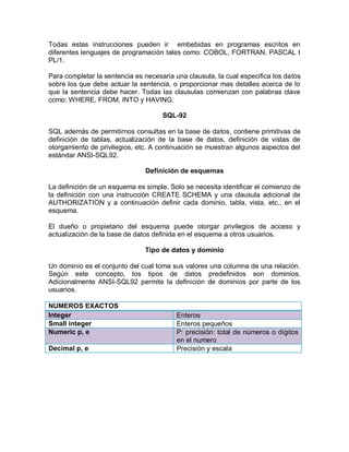 Todas estas instrucciones pueden ir embebidas en programas escritos en
diferentes lenguajes de programación tales como: COBOL, FORTRAN, PASCAL t
PL/1.

Para completar la sentencia es necesaria una clausula, la cual especifica los datos
sobre los que debe actuar la sentencia, o proporcionar mas detalles acerca de lo
que la sentencia debe hacer. Todas las clausulas comienzan con palabras clave
como: WHERE, FROM, INTO y HAVING.

                                     SQL-92

SQL además de permitirnos consultas en la base de datos, contiene primitivas de
definición de tablas, actualización de la base de datos, definición de vistas de
otorgamiento de privilegios, etc. A continuación se muestran algunos aspectos del
estándar ANSI-SQL92.

                               Definición de esquemas

La definición de un esquema es simple. Solo se necesita identificar el comienzo de
la definición con una instrucción CREATE SCHEMA y una clausula adicional de
AUTHORIZATION y a continuación definir cada dominio, tabla, vista, etc., en el
esquema.

El dueño o propietario del esquema puede otorgar privilegios de acceso y
actualización de la base de datos definida en el esquema a otros usuarios.

                               Tipo de datos y dominio

Un dominio es el conjunto del cual toma sus valores una columna de una relación.
Según este concepto, los tipos de datos predefinidos son dominios.
Adicionalmente ANSI-SQL92 permite la definición de dominios por parte de los
usuarios.

NUMEROS EXACTOS
Integer                                   Enteros
Small integer                             Enteros pequeños
Numeric p, e                              P: precisión: total de números o dígitos
                                          en el numero
Decimal p, e                              Precisión y escala
 