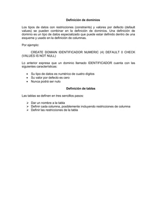 Definición de dominios

Los tipos de datos con restricciones (constraints) y valores por defecto (default
values) se pueden combinar en la definición de dominios. Una definición de
dominio es un tipo de datos especializado que puede estar definido dentro de una
esquema y usado en la definición de columnas.

Por ejemplo:

     CREATE DOMAIN IDENTIFICADOR NUMERIC (4) DEFAULT 0 CHECK
(VALUES IS NOT NULL)

Lo anterior expresa que un dominio llamado IDENTIFICADOR cuenta con las
siguientes características:

      Su tipo de datos es numérico de cuatro dígitos
      Su valor por defecto es cero
      Nunca podrá ser nulo

                                 Definición de tablas

Las tablas se definen en tres sencillos pasos:

    Dar un nombre a la tabla
    Definir cada columna, posiblemente incluyendo restricciones de columna
    Definir las restricciones de la tabla
 